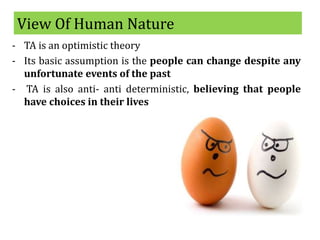View Of Human Nature
- TA is an optimistic theory
- Its basic assumption is the people can change despite any
unfortunate events of the past
- TA is also anti- anti deterministic, believing that people
have choices in their lives
 