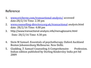 Reference
1. www.ericberne.com/transactional-analysis/ accessed
date:28/2/16 Time: 2.30 pm
2. www.counselling-directory.org.uk/transactional analysis.html
date: 28/2/16 Time: 4.00 pm
3. http://www.transactional-analysis.info/menuglossaire.html
Date: 28/2/16 Time: 4.30 pm
4. Stein M Samuel. Essentials of psychotherapy. Oxford Auckland
Boston Johannesburg Melbourne. New Delhi.
5. Gladding ,T. Samuel Counseling A Comprehensive Profession.
Indian edition published by Dorling Kindersley India pvt ltd
2009
 