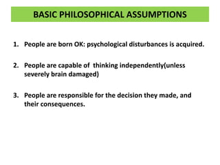 BASIC PHILOSOPHICAL ASSUMPTIONS
1. People are born OK: psychological disturbances is acquired.
2. People are capable of thinking independently(unless
severely brain damaged)
3. People are responsible for the decision they made, and
their consequences.
 