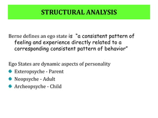 STRUCTURAL ANALYSIS
Berne defines an ego state is “a consistent pattern of
feeling and experience directly related to a
corresponding consistent pattern of behavior”
Ego States are dynamic aspects of personality
Exteropsyche - Parent
Neopsyche - Adult
Archeopsyche - Child
 