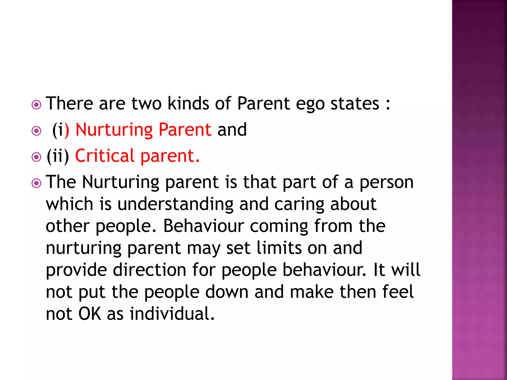  There are two kinds of Parent ego states :
 (i) Nurturing Parent and
 (ii) Critical parent.
 The Nurturing parent is that part of a person
which is understanding and caring about
other people. Behaviour coming from the
nurturing parent may set limits on and
provide direction for people behaviour. It will
not put the people down and make then feel
not OK as individual.
 
