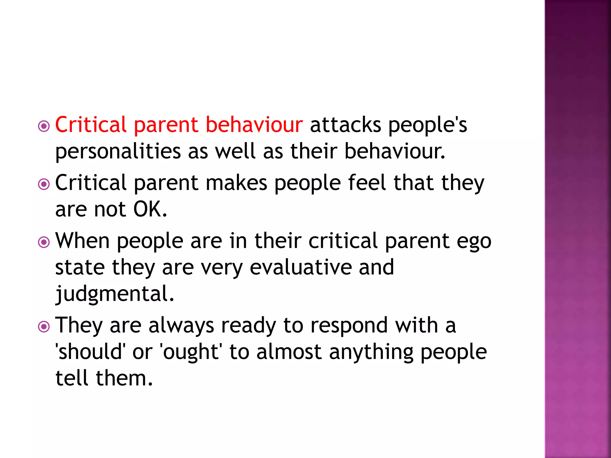  Critical parent behaviour attacks people's
personalities as well as their behaviour.
 Critical parent makes people feel that they
are not OK.
 When people are in their critical parent ego
state they are very evaluative and
judgmental.
 They are always ready to respond with a
'should' or 'ought' to almost anything people
tell them.
 