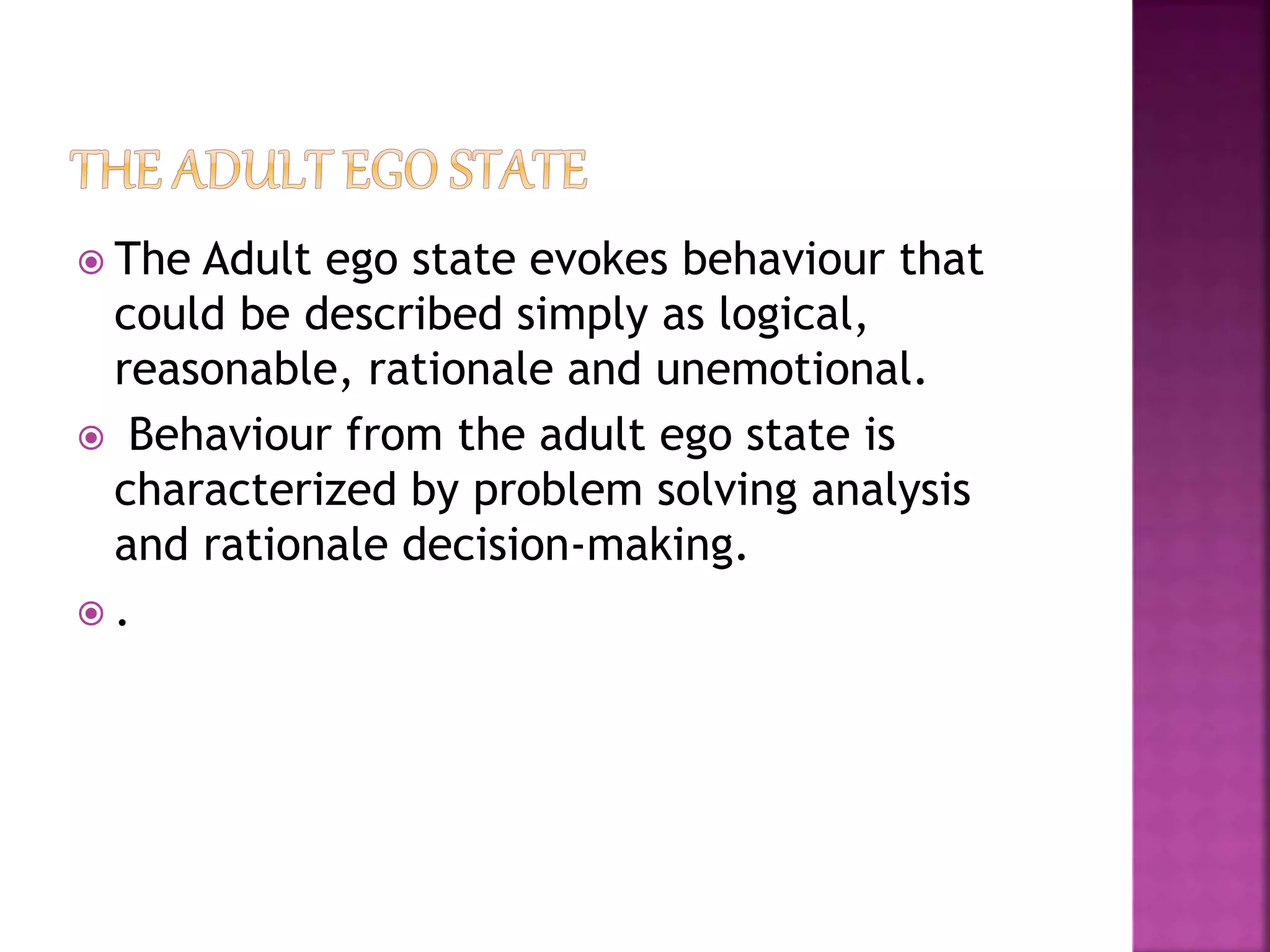  The Adult ego state evokes behaviour that
could be described simply as logical,
reasonable, rationale and unemotional.
 Behaviour from the adult ego state is
characterized by problem solving analysis
and rationale decision-making.
 .
 
