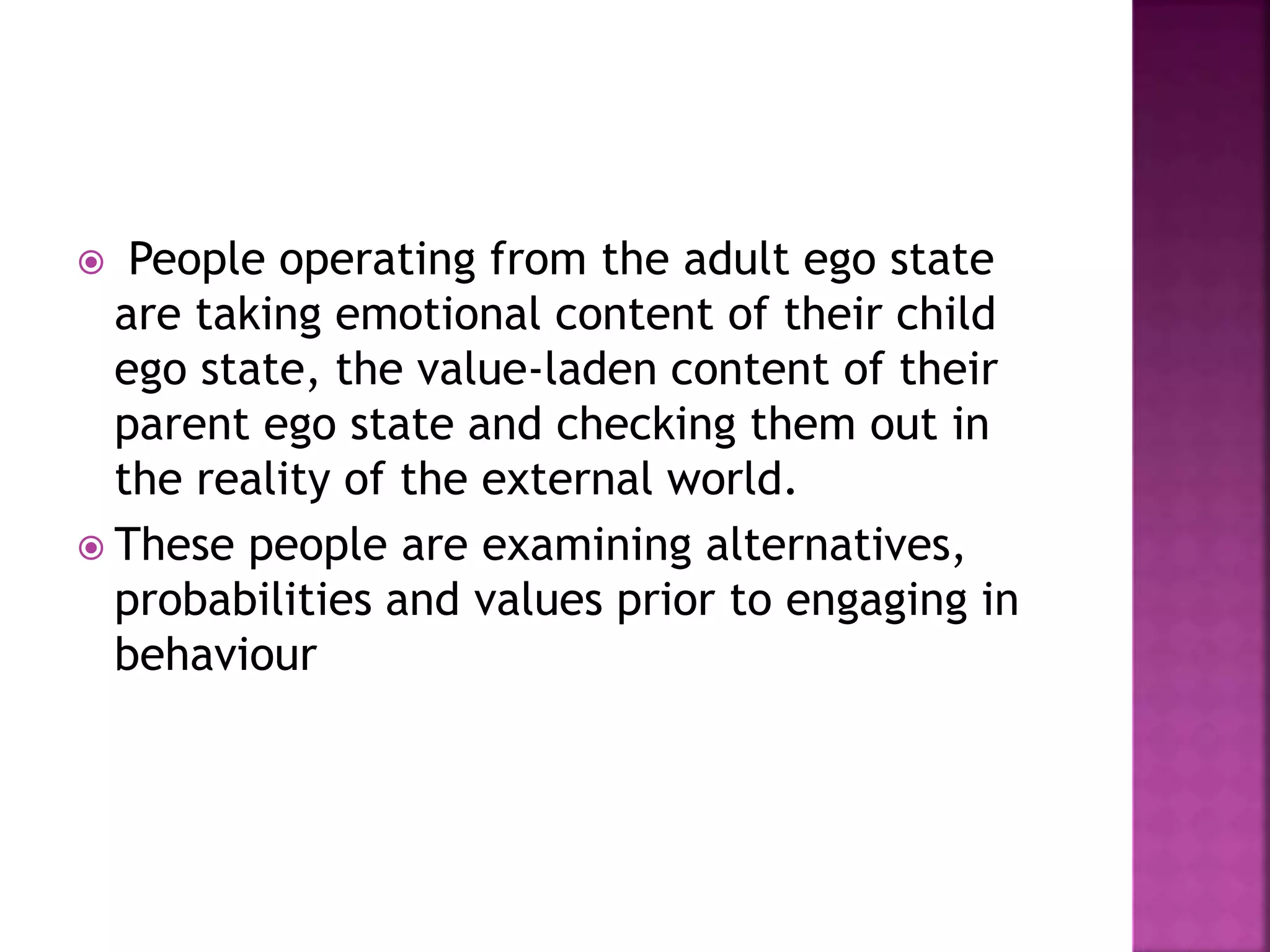  People operating from the adult ego state
are taking emotional content of their child
ego state, the value-laden content of their
parent ego state and checking them out in
the reality of the external world.
 These people are examining alternatives,
probabilities and values prior to engaging in
behaviour
 
