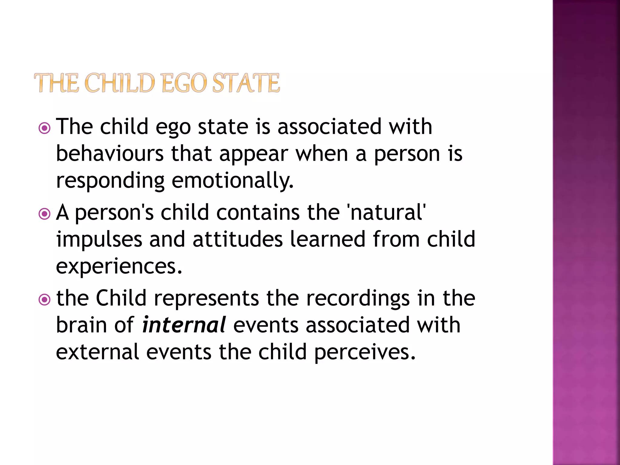  The child ego state is associated with
behaviours that appear when a person is
responding emotionally.
 A person's child contains the 'natural'
impulses and attitudes learned from child
experiences.
 the Child represents the recordings in the
brain of internal events associated with
external events the child perceives.
 