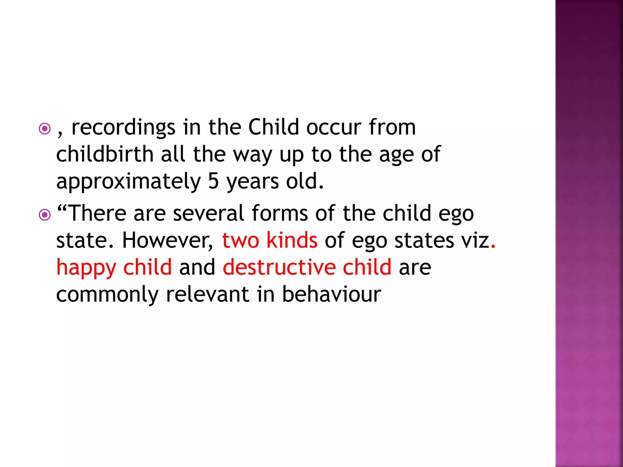  , recordings in the Child occur from
childbirth all the way up to the age of
approximately 5 years old.
 “There are several forms of the child ego
state. However, two kinds of ego states viz.
happy child and destructive child are
commonly relevant in behaviour
 