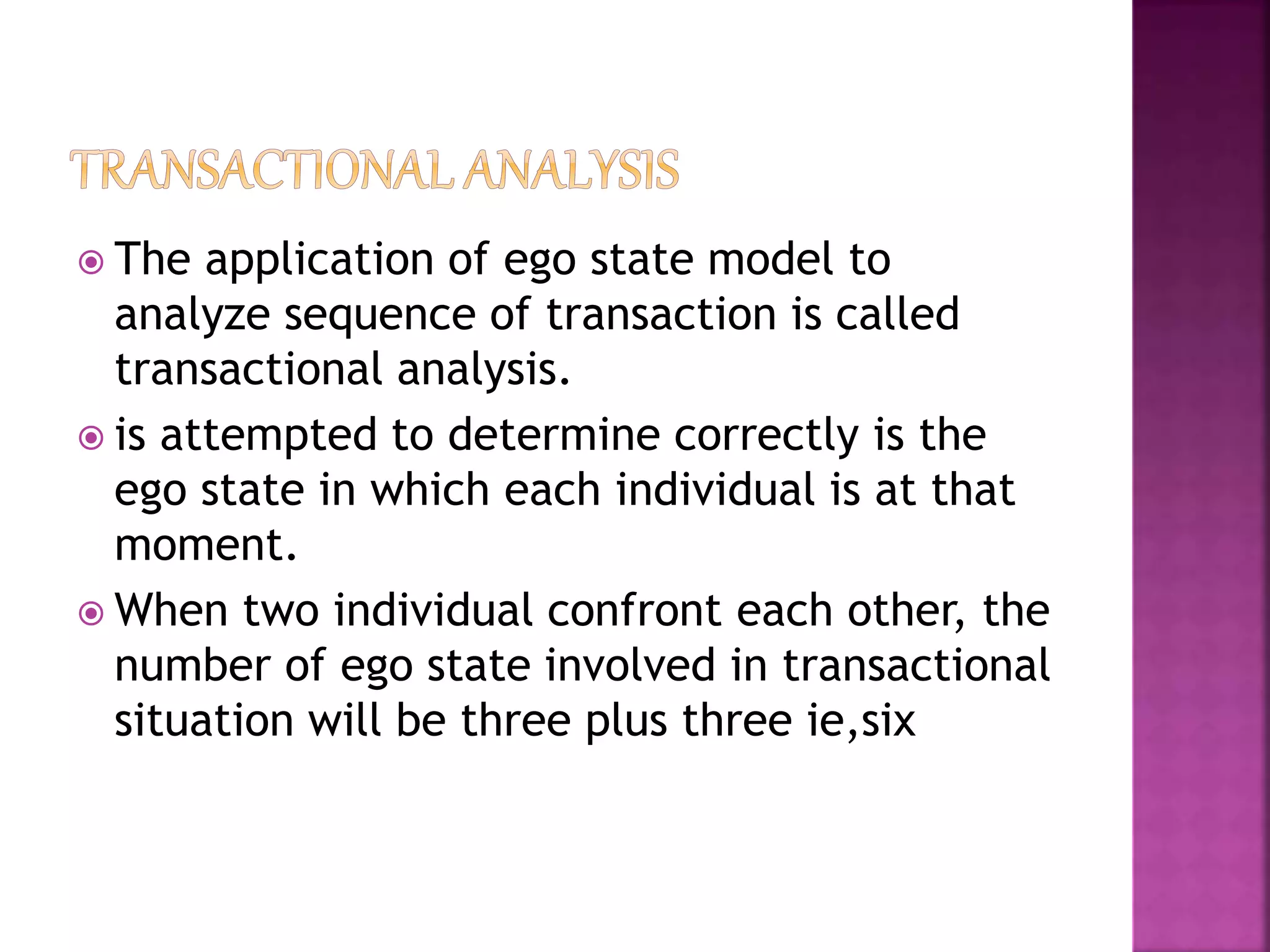  The application of ego state model to
analyze sequence of transaction is called
transactional analysis.
 is attempted to determine correctly is the
ego state in which each individual is at that
moment.
 When two individual confront each other, the
number of ego state involved in transactional
situation will be three plus three ie,six
 