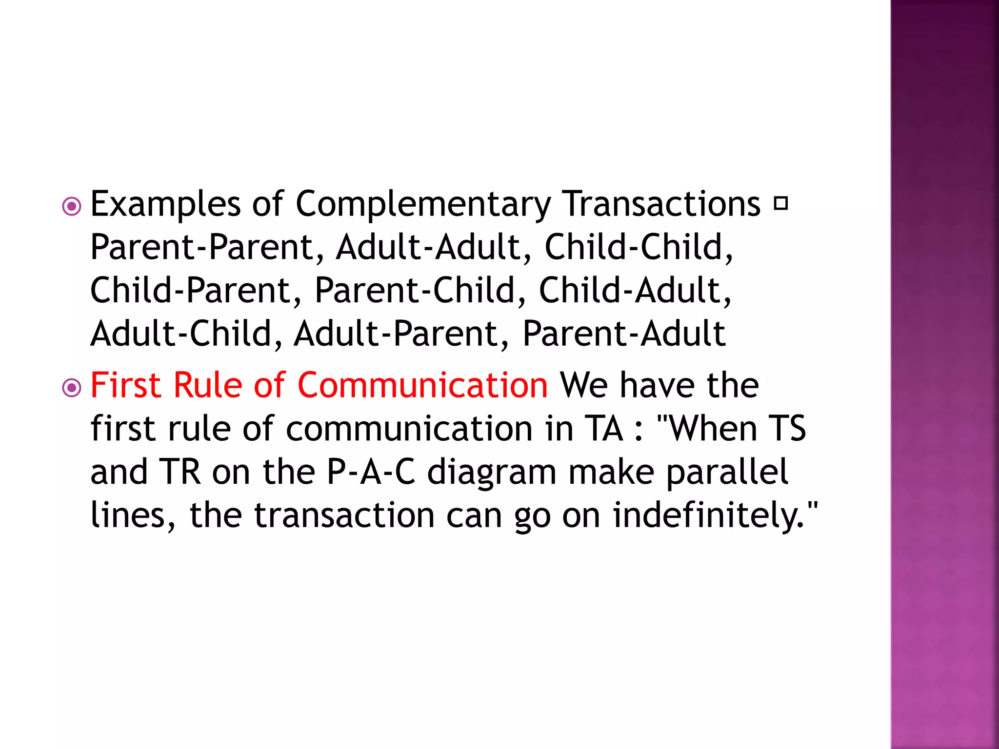  Examples of Complementary Transactions
Parent-Parent, Adult-Adult, Child-Child,
Child-Parent, Parent-Child, Child-Adult,
Adult-Child, Adult-Parent, Parent-Adult
 First Rule of Communication We have the
first rule of communication in TA : "When TS
and TR on the P-A-C diagram make parallel
lines, the transaction can go on indefinitely."
 
