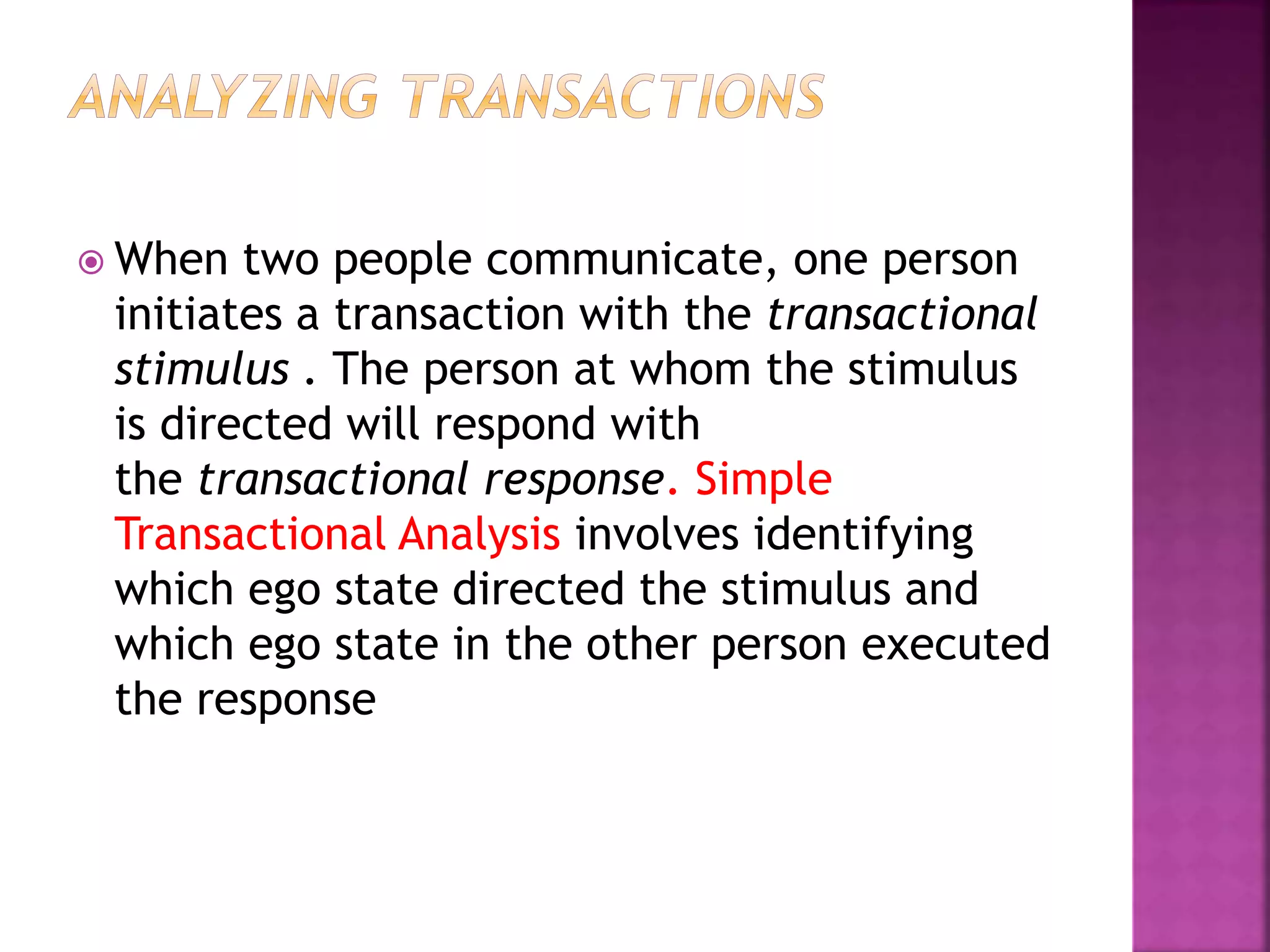 When two people communicate, one person
initiates a transaction with the transactional
stimulus . The person at whom the stimulus
is directed will respond with
the transactional response. Simple
Transactional Analysis involves identifying
which ego state directed the stimulus and
which ego state in the other person executed
the response
 