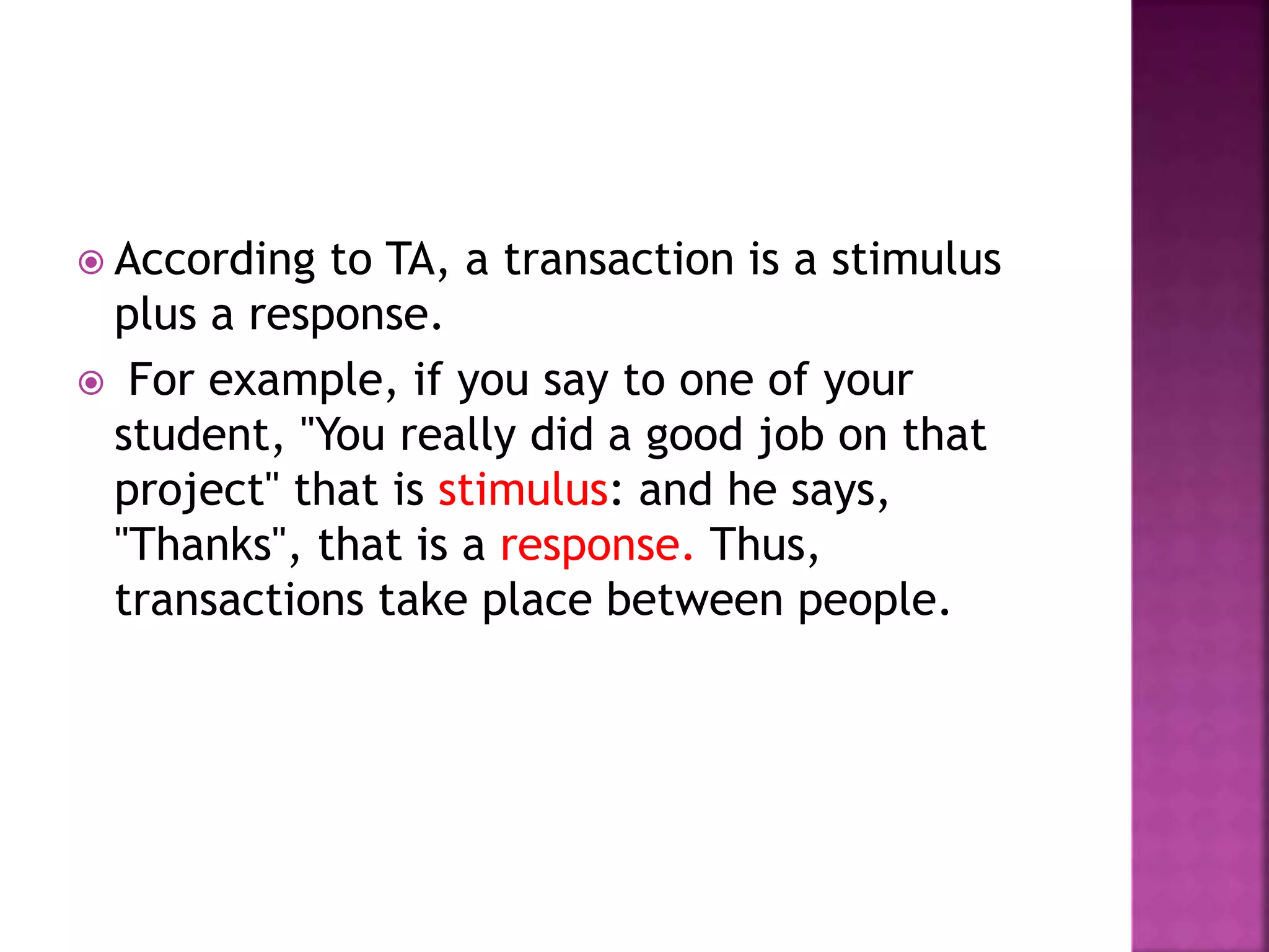  According to TA, a transaction is a stimulus
plus a response.
 For example, if you say to one of your
student, "You really did a good job on that
project" that is stimulus: and he says,
"Thanks", that is a response. Thus,
transactions take place between people.
 