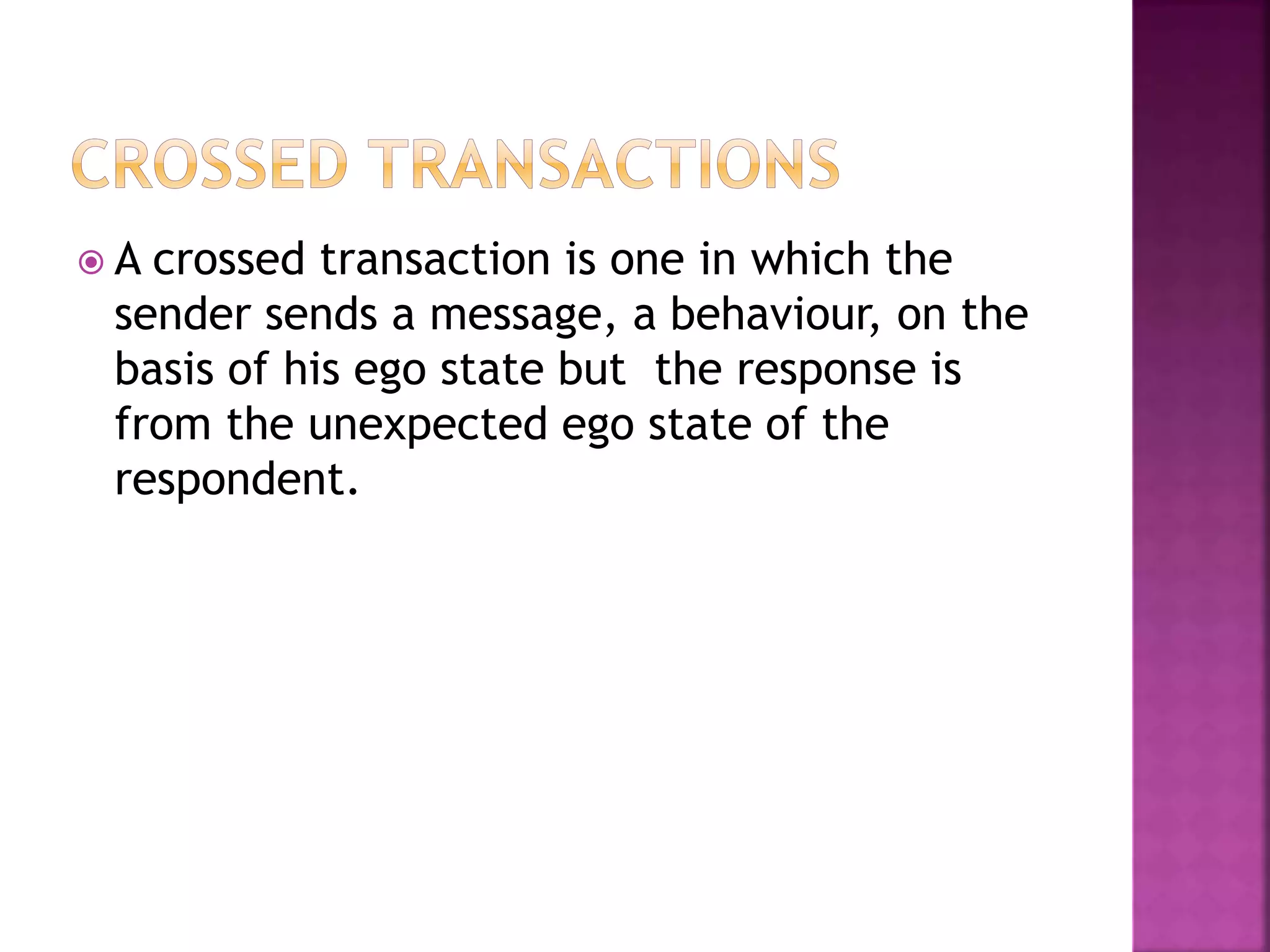  A crossed transaction is one in which the
sender sends a message, a behaviour, on the
basis of his ego state but the response is
from the unexpected ego state of the
respondent.
 