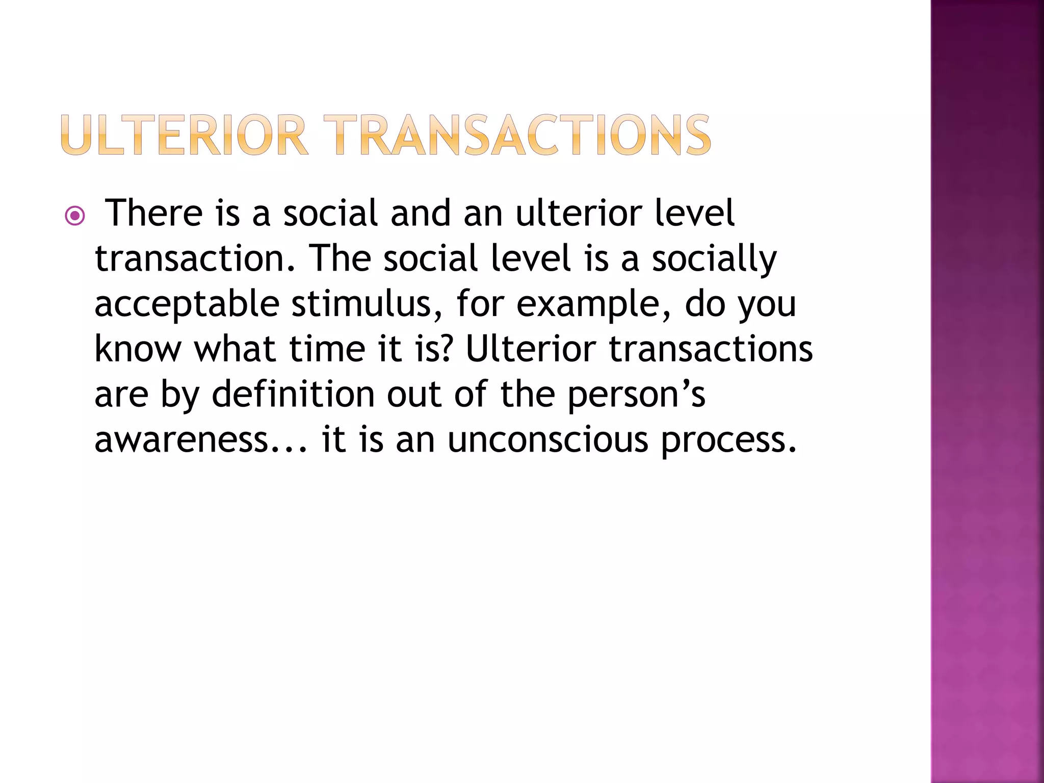  There is a social and an ulterior level
transaction. The social level is a socially
acceptable stimulus, for example, do you
know what time it is? Ulterior transactions
are by definition out of the person’s
awareness... it is an unconscious process.
 