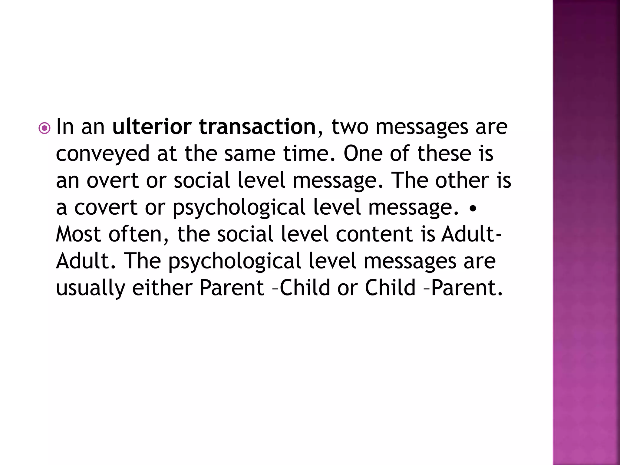 In an ulterior transaction, two messages are
conveyed at the same time. One of these is
an overt or social level message. The other is
a covert or psychological level message. •
Most often, the social level content is Adult-
Adult. The psychological level messages are
usually either Parent –Child or Child –Parent.
 