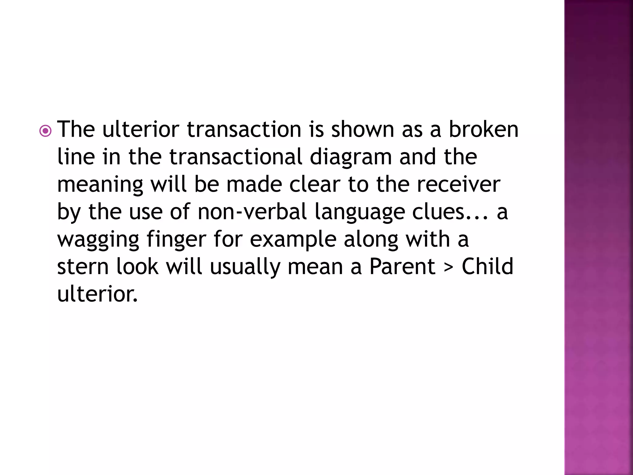  The ulterior transaction is shown as a broken
line in the transactional diagram and the
meaning will be made clear to the receiver
by the use of non-verbal language clues... a
wagging finger for example along with a
stern look will usually mean a Parent > Child
ulterior.
 