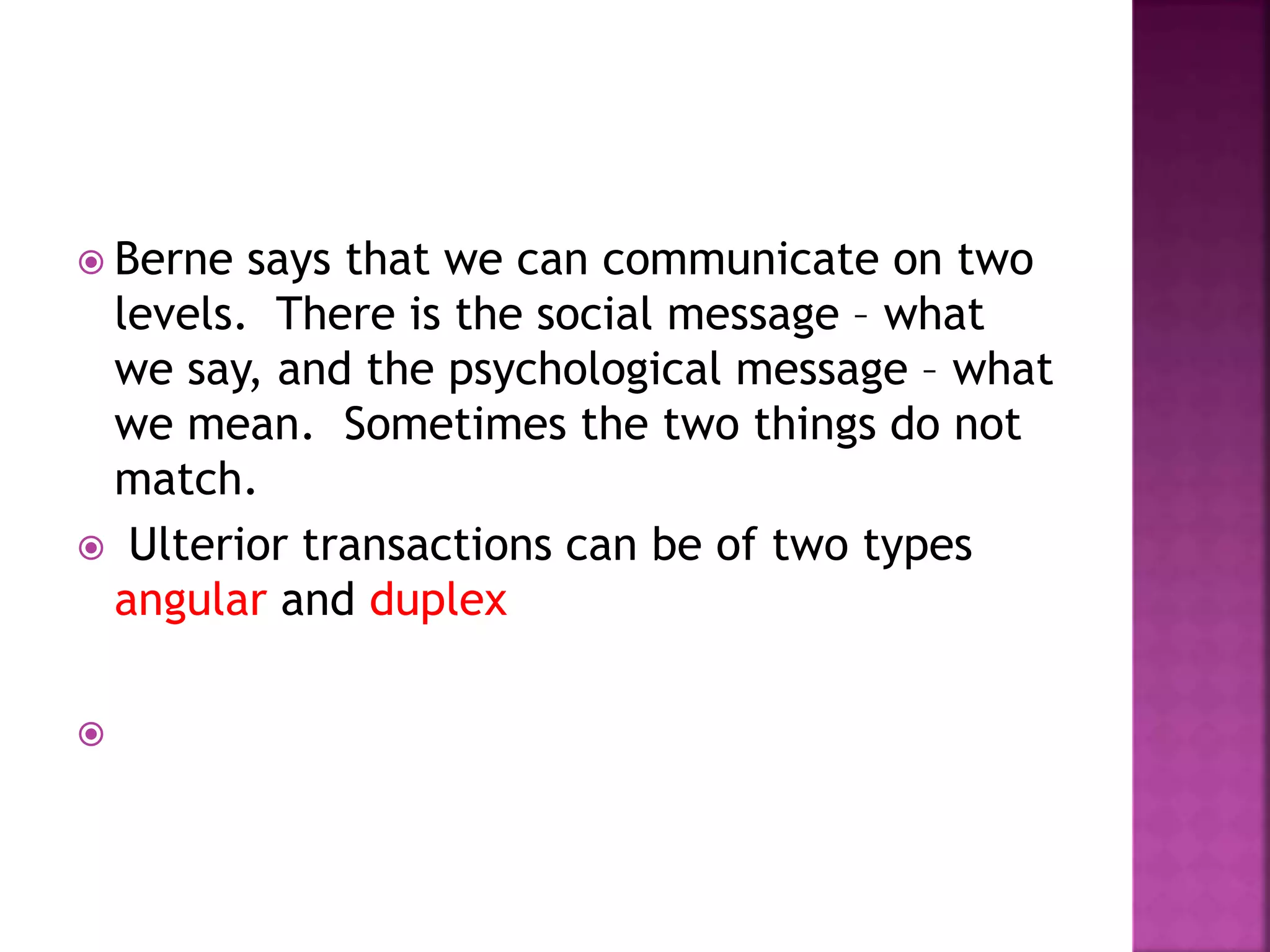  Berne says that we can communicate on two
levels. There is the social message – what
we say, and the psychological message – what
we mean. Sometimes the two things do not
match.
 Ulterior transactions can be of two types
angular and duplex

 