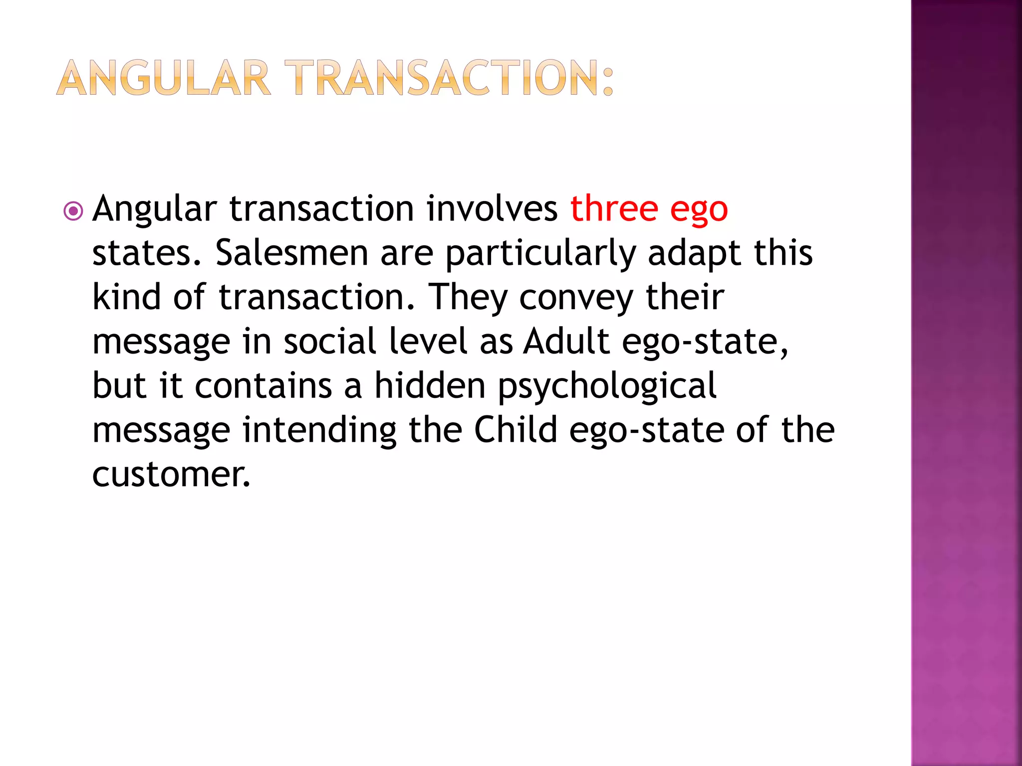  Angular transaction involves three ego
states. Salesmen are particularly adapt this
kind of transaction. They convey their
message in social level as Adult ego-state,
but it contains a hidden psychological
message intending the Child ego-state of the
customer.
 