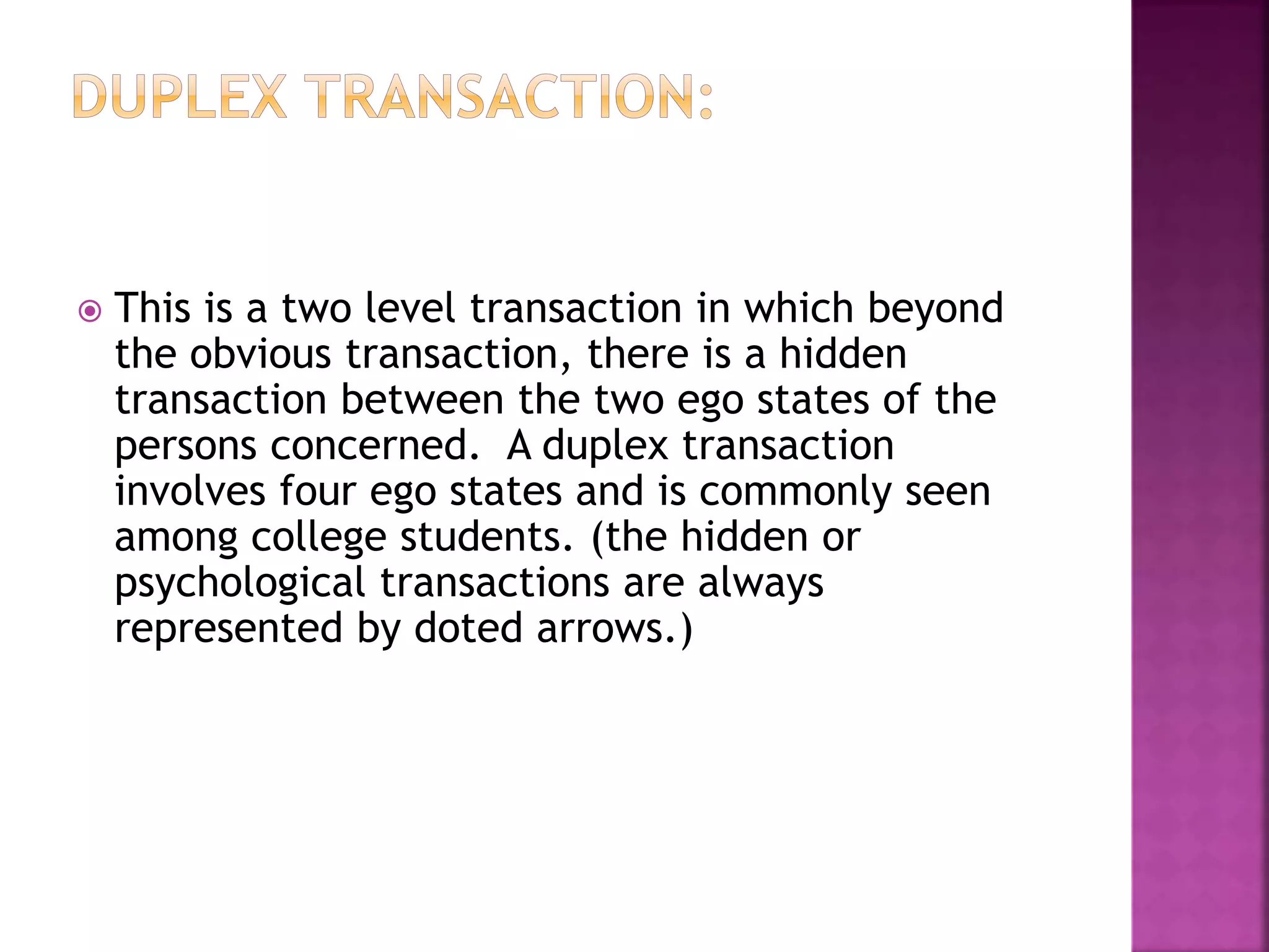  This is a two level transaction in which beyond
the obvious transaction, there is a hidden
transaction between the two ego states of the
persons concerned. A duplex transaction
involves four ego states and is commonly seen
among college students. (the hidden or
psychological transactions are always
represented by doted arrows.)
 
