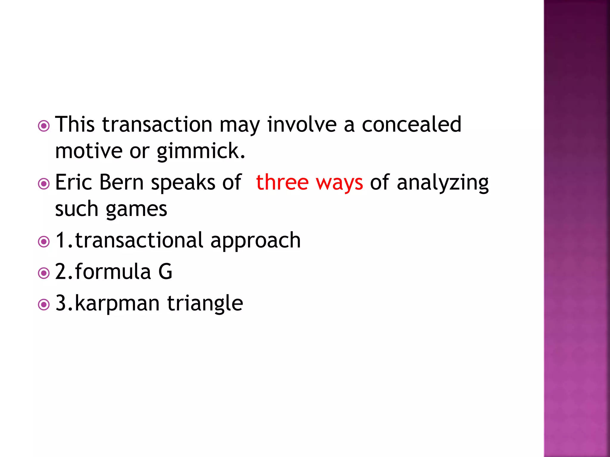  This transaction may involve a concealed
motive or gimmick.
 Eric Bern speaks of three ways of analyzing
such games
 1.transactional approach
 2.formula G
 3.karpman triangle
 