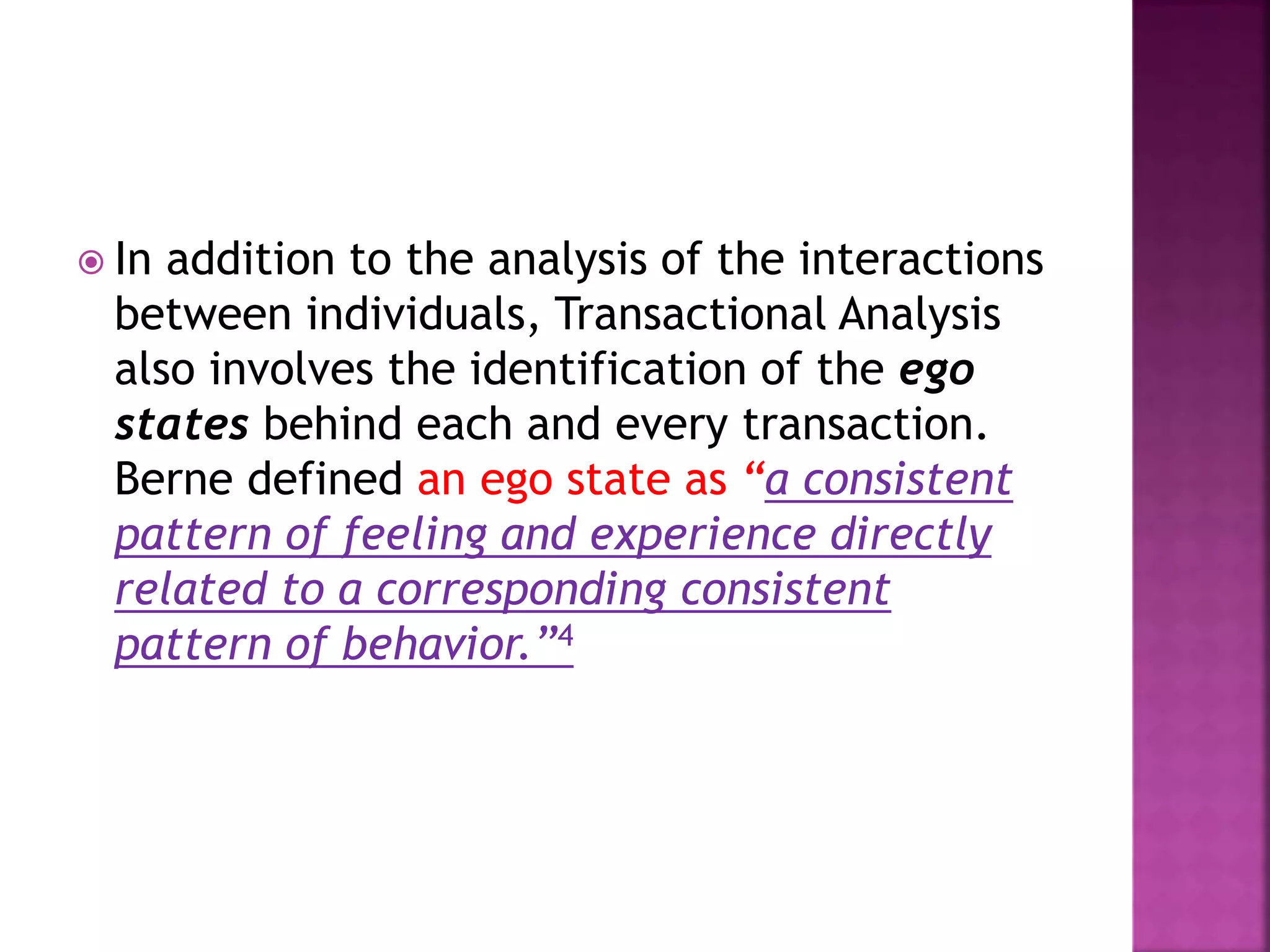  In addition to the analysis of the interactions
between individuals, Transactional Analysis
also involves the identification of the ego
states behind each and every transaction.
Berne defined an ego state as “a consistent
pattern of feeling and experience directly
related to a corresponding consistent
pattern of behavior.”4
 
