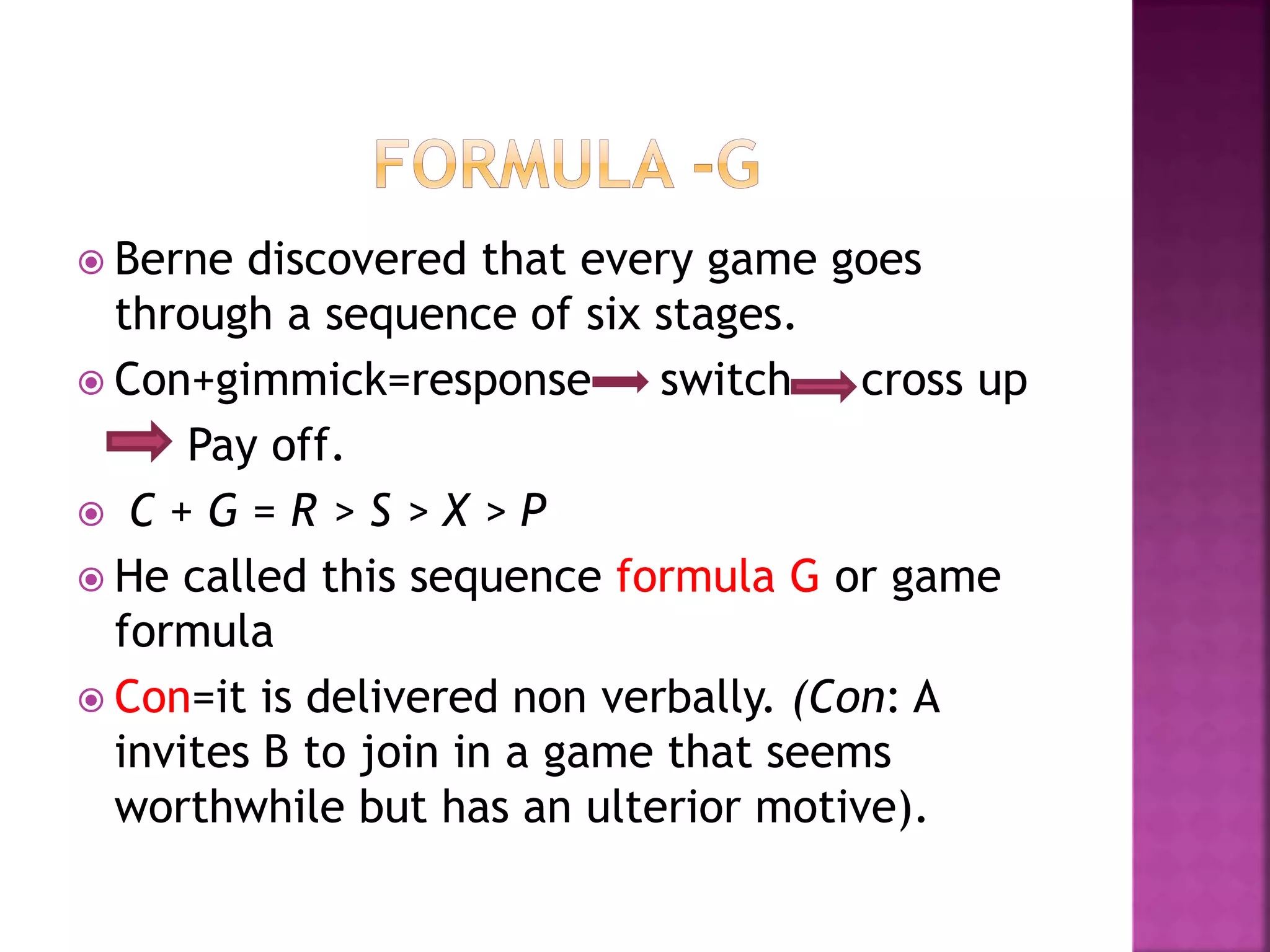  Berne discovered that every game goes
through a sequence of six stages.
 Con+gimmick=response switch cross up
Pay off.
 C + G = R > S > X > P
 He called this sequence formula G or game
formula
 Con=it is delivered non verbally. (Con: A
invites B to join in a game that seems
worthwhile but has an ulterior motive).
 