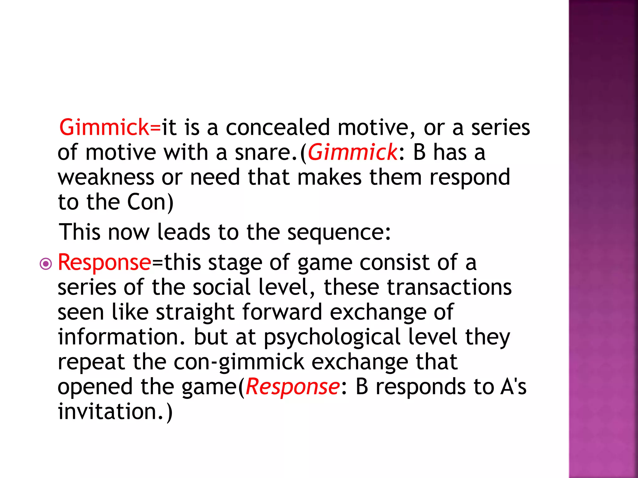 Gimmick=it is a concealed motive, or a series
of motive with a snare.(Gimmick: B has a
weakness or need that makes them respond
to the Con)
This now leads to the sequence:
 Response=this stage of game consist of a
series of the social level, these transactions
seen like straight forward exchange of
information. but at psychological level they
repeat the con-gimmick exchange that
opened the game(Response: B responds to A's
invitation.)
 