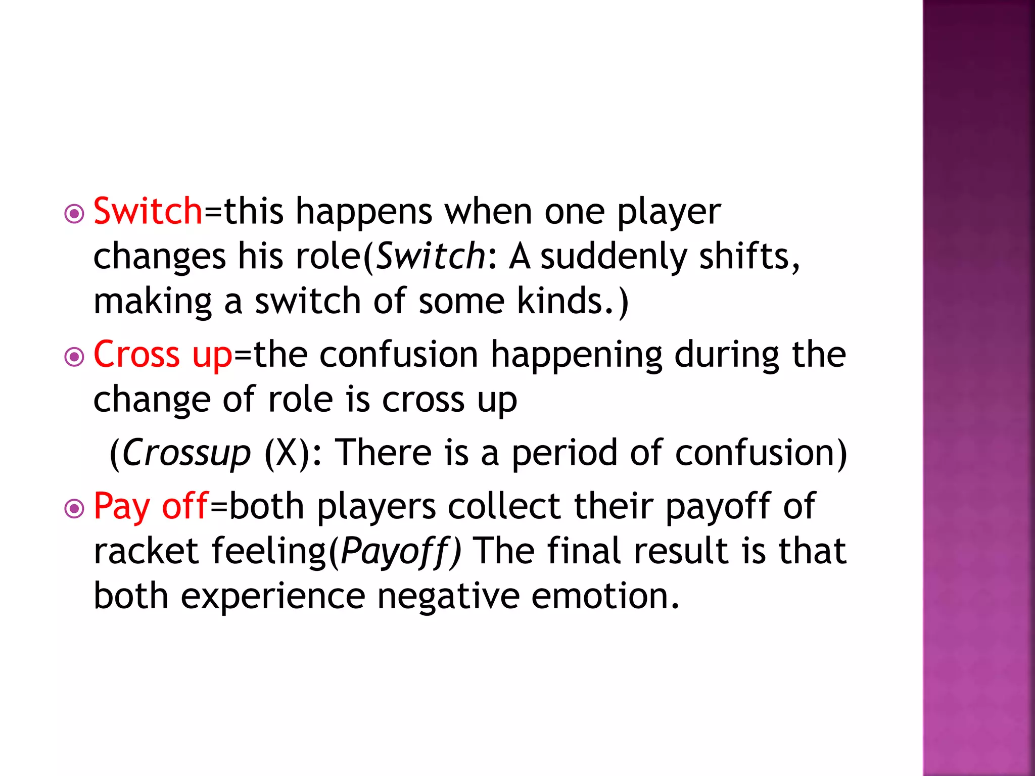  Switch=this happens when one player
changes his role(Switch: A suddenly shifts,
making a switch of some kinds.)
 Cross up=the confusion happening during the
change of role is cross up
(Crossup (X): There is a period of confusion)
 Pay off=both players collect their payoff of
racket feeling(Payoff) The final result is that
both experience negative emotion.
 