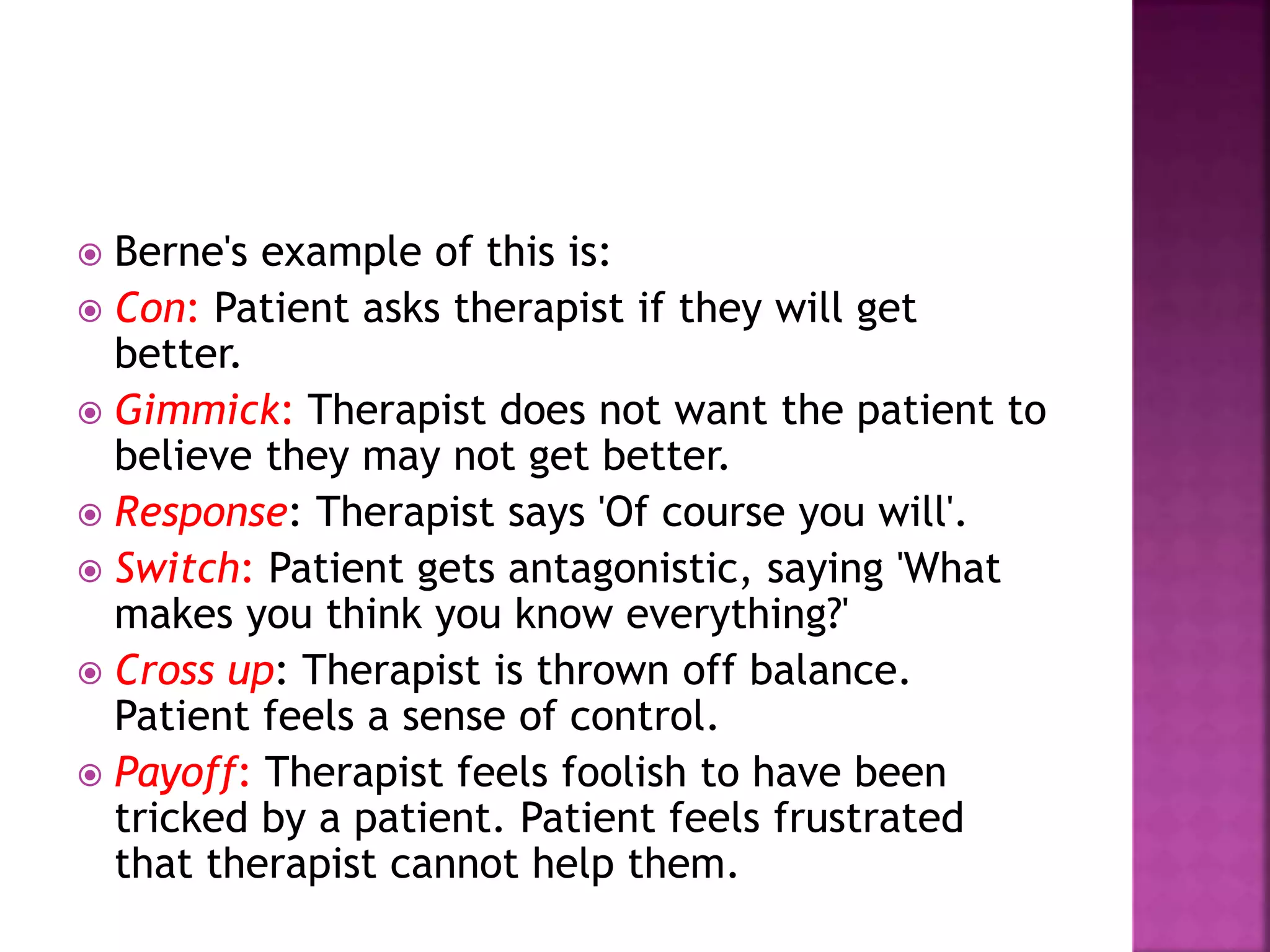  Berne's example of this is:
 Con: Patient asks therapist if they will get
better.
 Gimmick: Therapist does not want the patient to
believe they may not get better.
 Response: Therapist says 'Of course you will'.
 Switch: Patient gets antagonistic, saying 'What
makes you think you know everything?'
 Cross up: Therapist is thrown off balance.
Patient feels a sense of control.
 Payoff: Therapist feels foolish to have been
tricked by a patient. Patient feels frustrated
that therapist cannot help them.
 