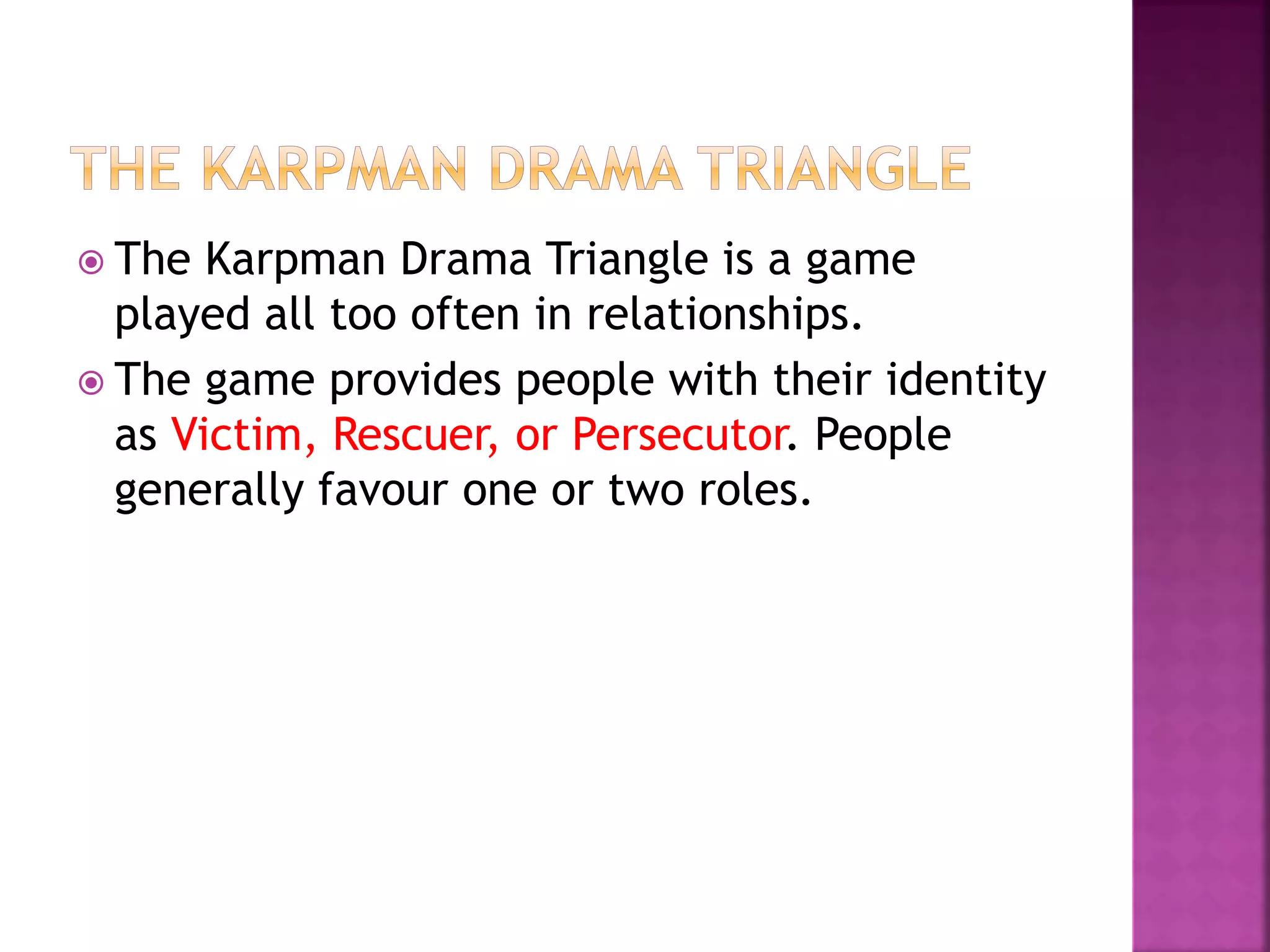  The Karpman Drama Triangle is a game
played all too often in relationships.
 The game provides people with their identity
as Victim, Rescuer, or Persecutor. People
generally favour one or two roles.
 