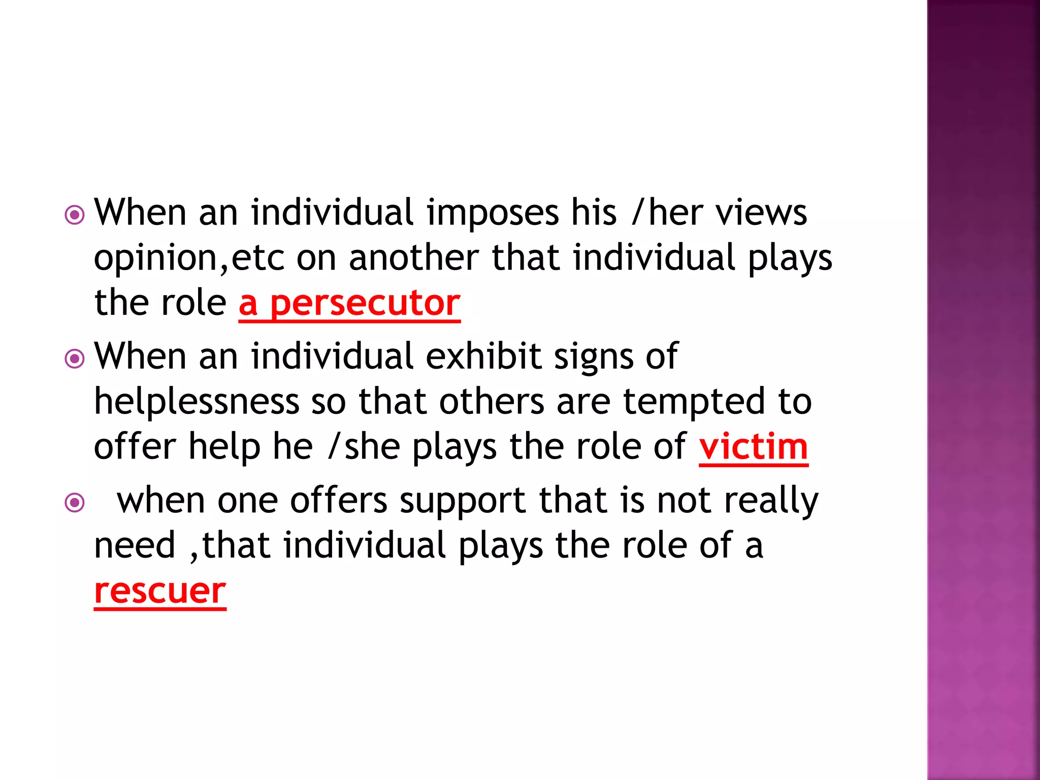  When an individual imposes his /her views
opinion,etc on another that individual plays
the role a persecutor
 When an individual exhibit signs of
helplessness so that others are tempted to
offer help he /she plays the role of victim
 when one offers support that is not really
need ,that individual plays the role of a
rescuer
 
