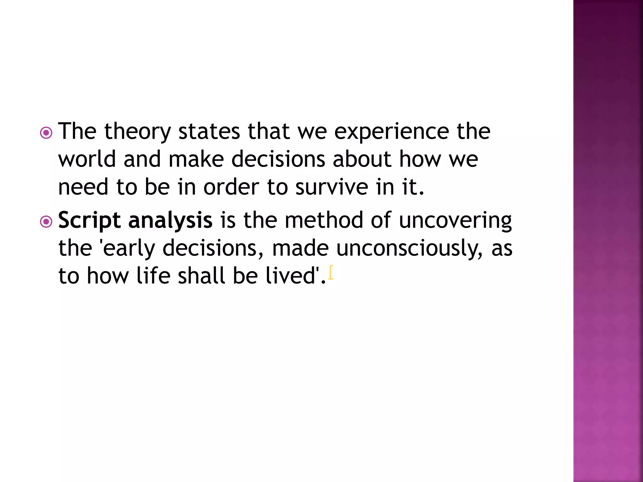  The theory states that we experience the
world and make decisions about how we
need to be in order to survive in it.
 Script analysis is the method of uncovering
the 'early decisions, made unconsciously, as
to how life shall be lived'.[
 