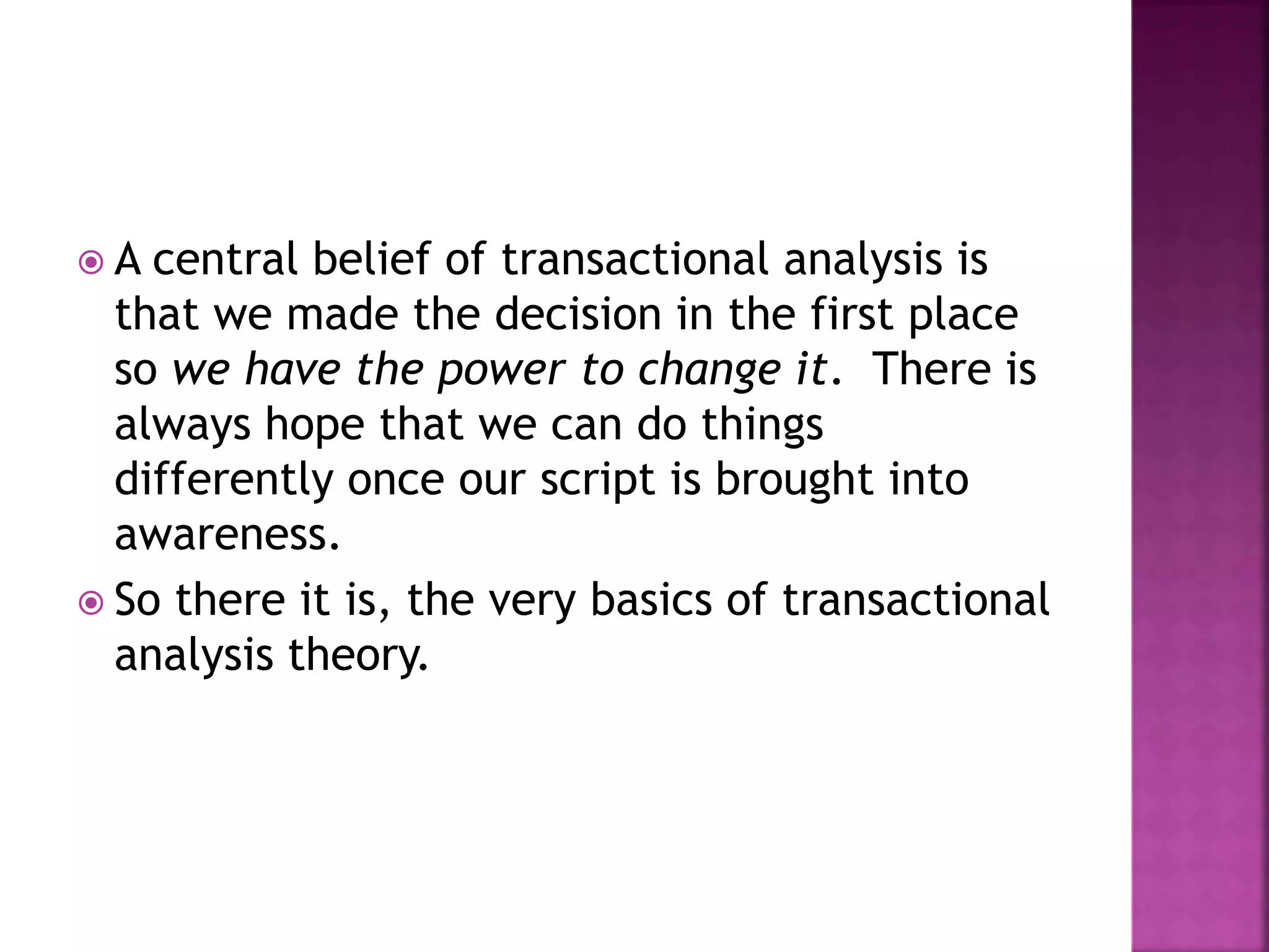  A central belief of transactional analysis is
that we made the decision in the first place
so we have the power to change it. There is
always hope that we can do things
differently once our script is brought into
awareness.
 So there it is, the very basics of transactional
analysis theory.
 