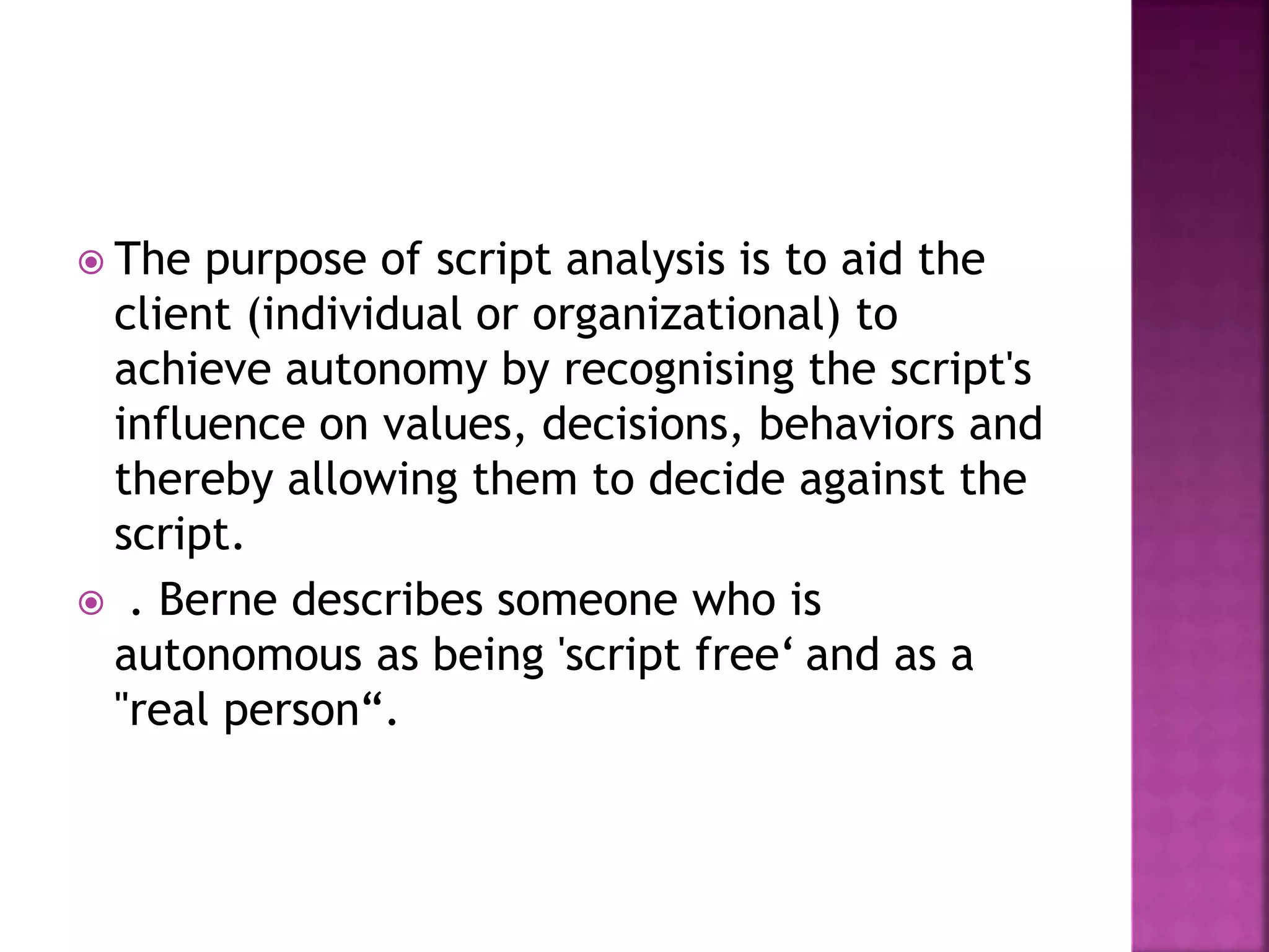  The purpose of script analysis is to aid the
client (individual or organizational) to
achieve autonomy by recognising the script's
influence on values, decisions, behaviors and
thereby allowing them to decide against the
script.
 . Berne describes someone who is
autonomous as being 'script free‘ and as a
"real person“.
 