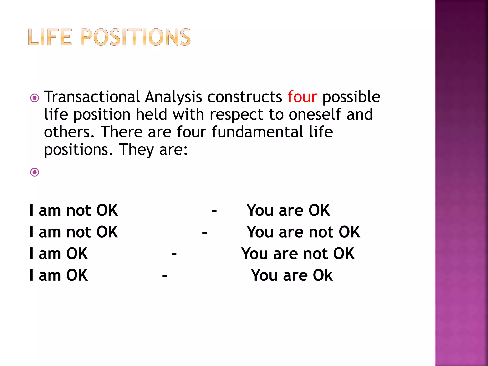  Transactional Analysis constructs four possible
life position held with respect to oneself and
others. There are four fundamental life
positions. They are:

I am not OK - You are OK
I am not OK - You are not OK
I am OK - You are not OK
I am OK - You are Ok
 