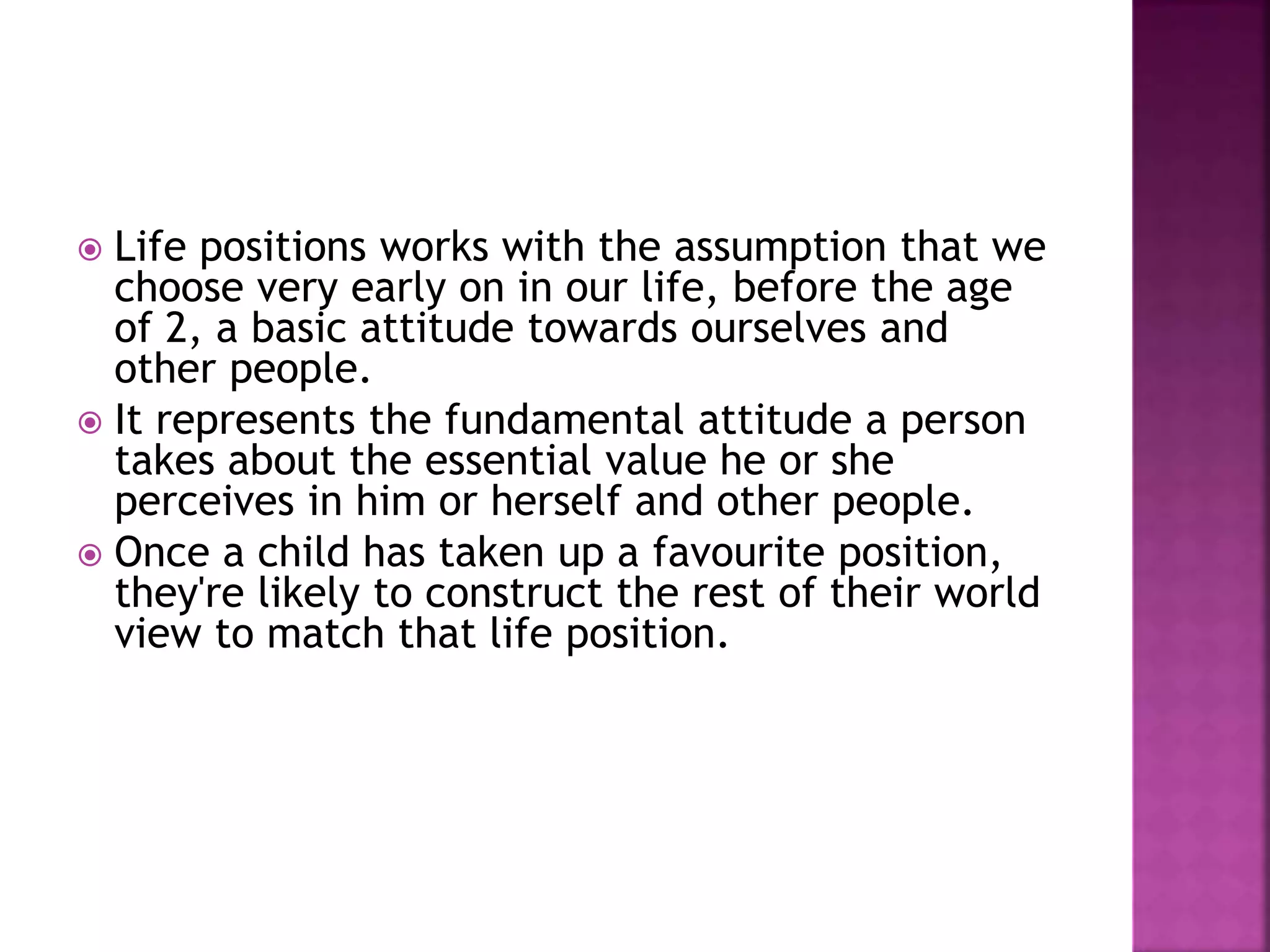  Life positions works with the assumption that we
choose very early on in our life, before the age
of 2, a basic attitude towards ourselves and
other people.
 It represents the fundamental attitude a person
takes about the essential value he or she
perceives in him or herself and other people.
 Once a child has taken up a favourite position,
they're likely to construct the rest of their world
view to match that life position.
 