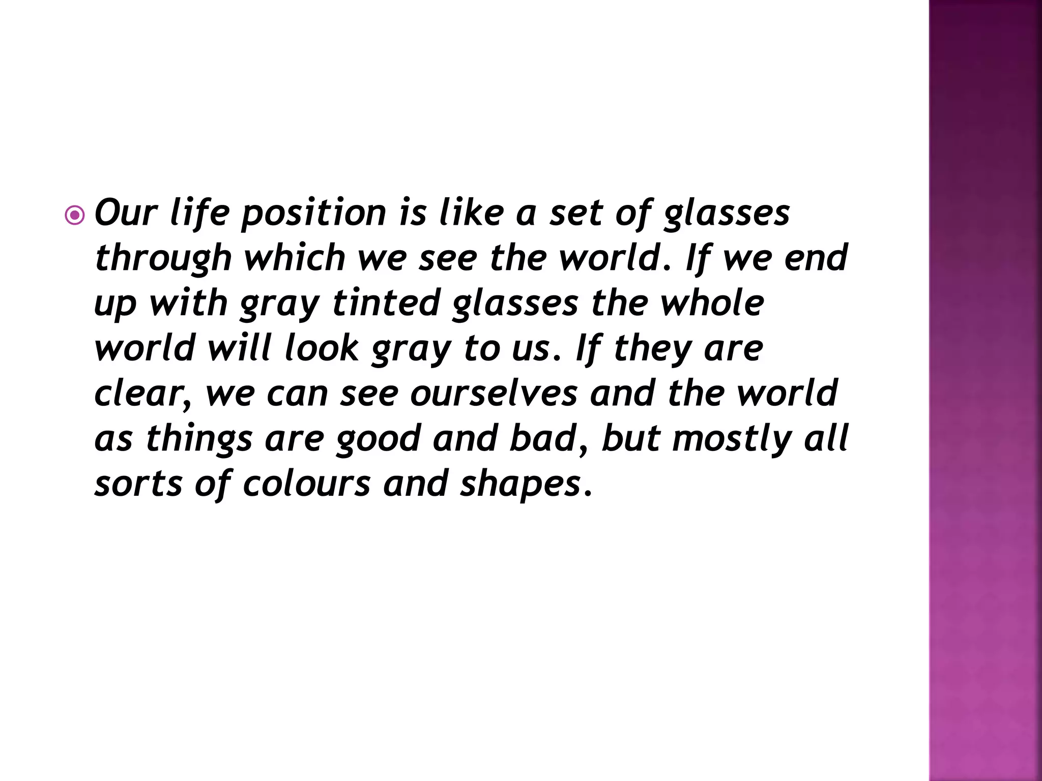  Our life position is like a set of glasses
through which we see the world. If we end
up with gray tinted glasses the whole
world will look gray to us. If they are
clear, we can see ourselves and the world
as things are good and bad, but mostly all
sorts of colours and shapes.
 