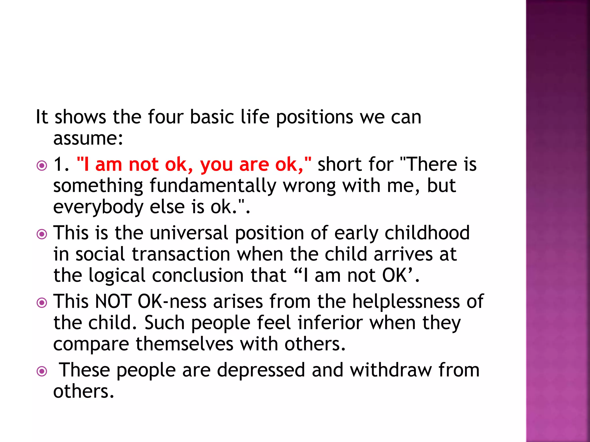 It shows the four basic life positions we can
assume:
 1. "I am not ok, you are ok," short for "There is
something fundamentally wrong with me, but
everybody else is ok.".
 This is the universal position of early childhood
in social transaction when the child arrives at
the logical conclusion that “I am not OK’.
 This NOT OK-ness arises from the helplessness of
the child. Such people feel inferior when they
compare themselves with others.
 These people are depressed and withdraw from
others.
 