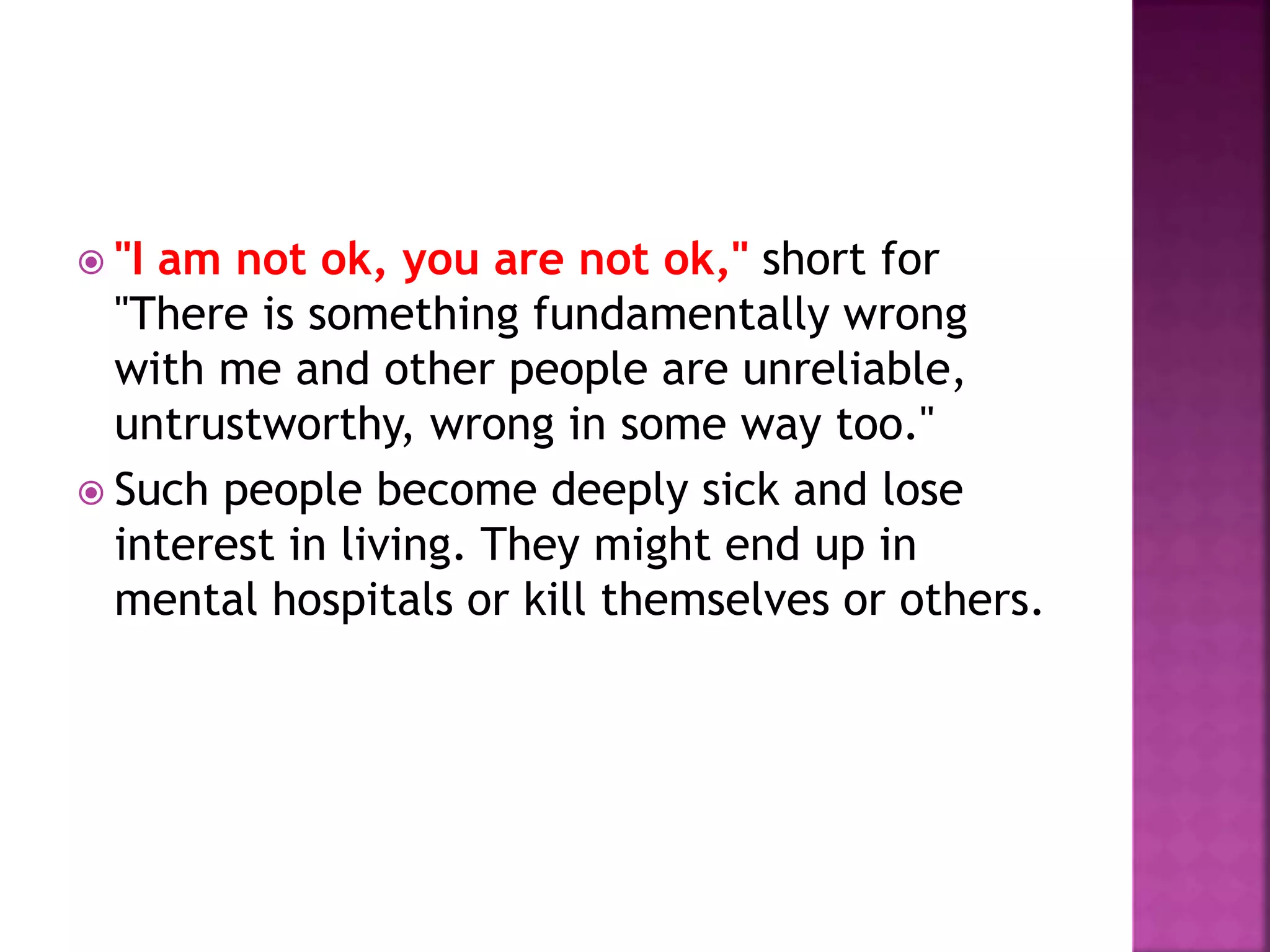  "I am not ok, you are not ok," short for
"There is something fundamentally wrong
with me and other people are unreliable,
untrustworthy, wrong in some way too."
 Such people become deeply sick and lose
interest in living. They might end up in
mental hospitals or kill themselves or others.
 