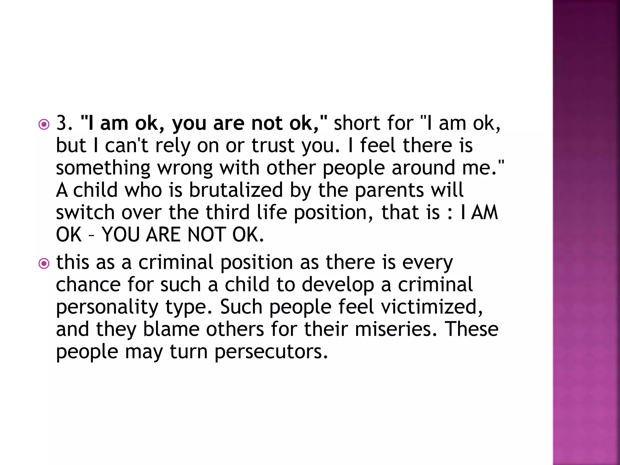  3. "I am ok, you are not ok," short for "I am ok,
but I can't rely on or trust you. I feel there is
something wrong with other people around me."
A child who is brutalized by the parents will
switch over the third life position, that is : I AM
OK – YOU ARE NOT OK.
 this as a criminal position as there is every
chance for such a child to develop a criminal
personality type. Such people feel victimized,
and they blame others for their miseries. These
people may turn persecutors.
 