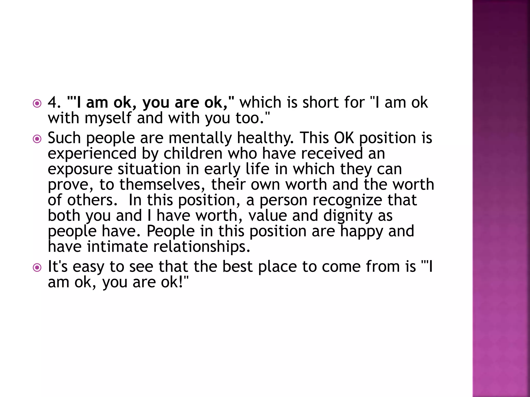 4. "'I am ok, you are ok," which is short for "I am ok
with myself and with you too."
 Such people are mentally healthy. This OK position is
experienced by children who have received an
exposure situation in early life in which they can
prove, to themselves, their own worth and the worth
of others. In this position, a person recognize that
both you and I have worth, value and dignity as
people have. People in this position are happy and
have intimate relationships.
 It's easy to see that the best place to come from is "'I
am ok, you are ok!"
 