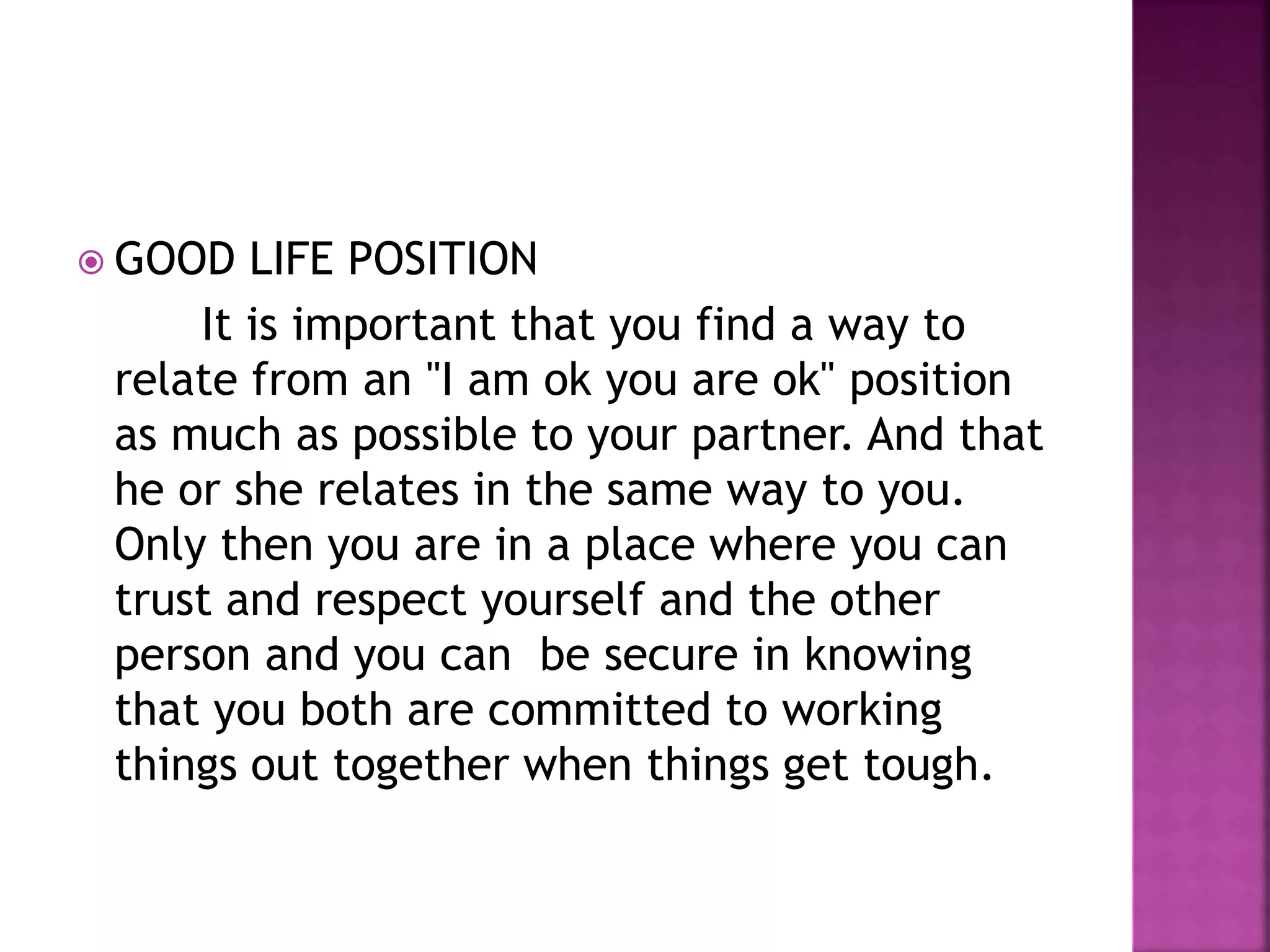  GOOD LIFE POSITION
It is important that you find a way to
relate from an "I am ok you are ok" position
as much as possible to your partner. And that
he or she relates in the same way to you.
Only then you are in a place where you can
trust and respect yourself and the other
person and you can be secure in knowing
that you both are committed to working
things out together when things get tough.
 