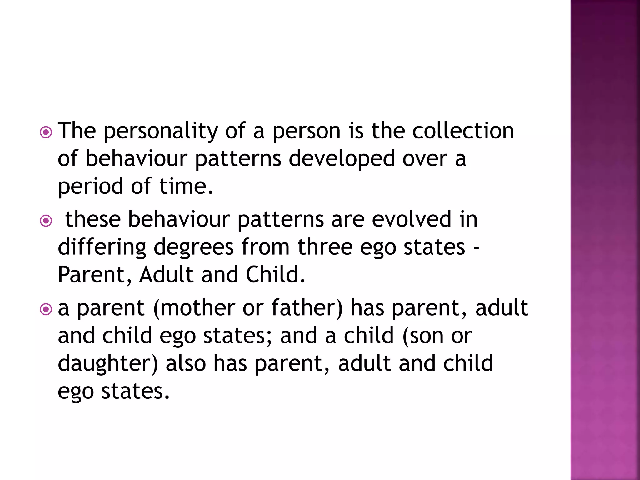  The personality of a person is the collection
of behaviour patterns developed over a
period of time.
 these behaviour patterns are evolved in
differing degrees from three ego states -
Parent, Adult and Child.
 a parent (mother or father) has parent, adult
and child ego states; and a child (son or
daughter) also has parent, adult and child
ego states.
 