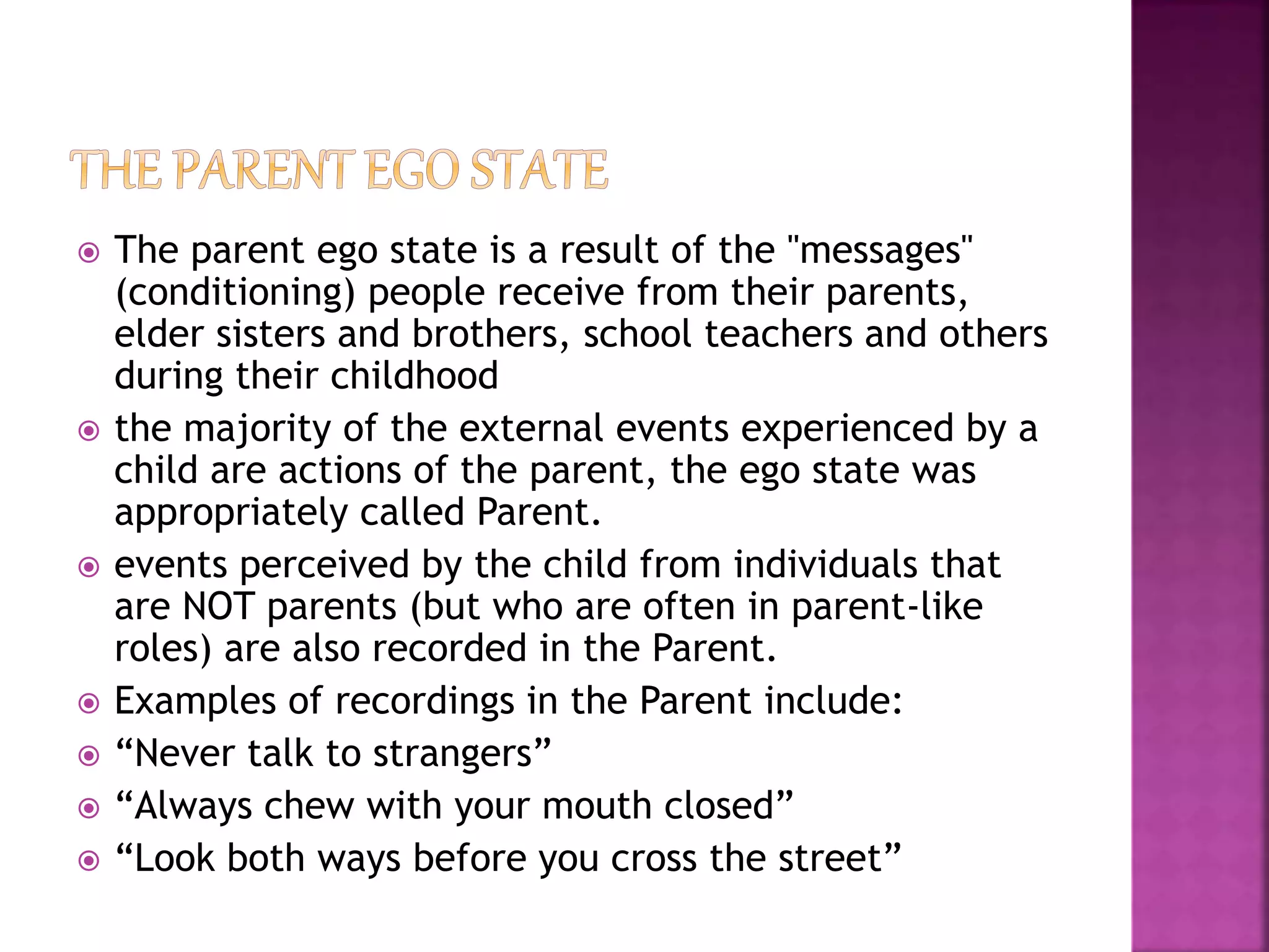  The parent ego state is a result of the "messages"
(conditioning) people receive from their parents,
elder sisters and brothers, school teachers and others
during their childhood
 the majority of the external events experienced by a
child are actions of the parent, the ego state was
appropriately called Parent.
 events perceived by the child from individuals that
are NOT parents (but who are often in parent-like
roles) are also recorded in the Parent.
 Examples of recordings in the Parent include:
 “Never talk to strangers”
 “Always chew with your mouth closed”
 “Look both ways before you cross the street”
 