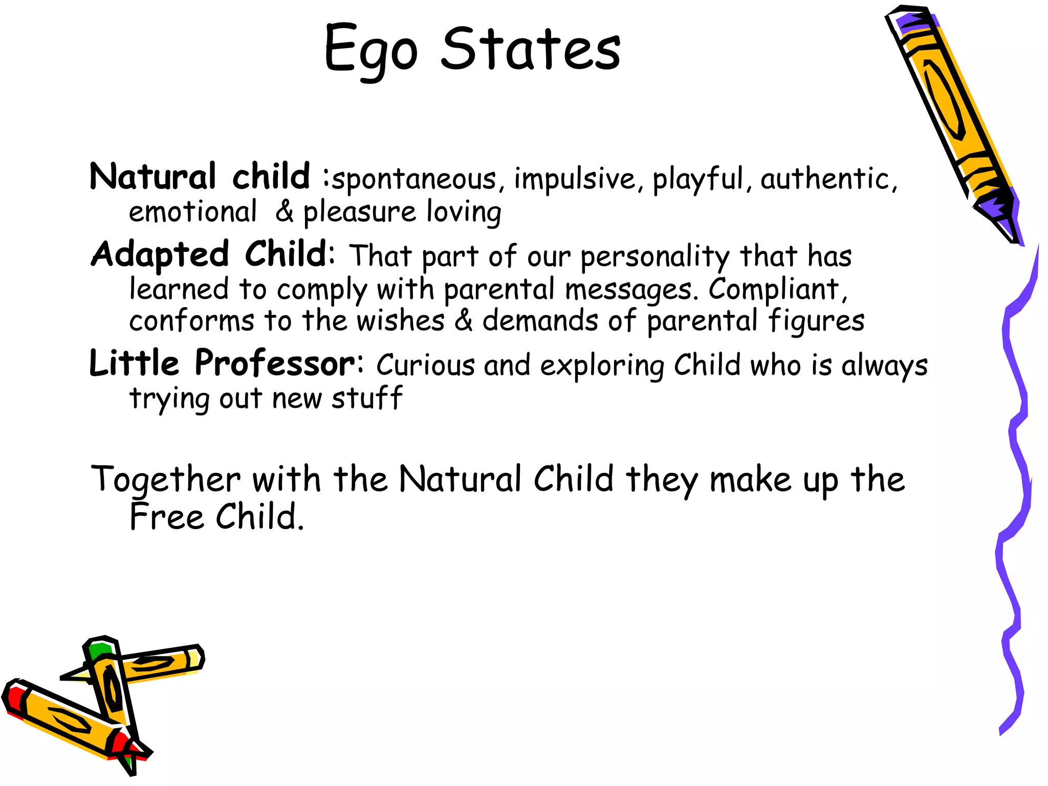Natural child :spontaneous, impulsive, playful, authentic,
emotional & pleasure loving
Adapted Child: That part of our personality that has
learned to comply with parental messages. Compliant,
conforms to the wishes & demands of parental figures
Little Professor: Curious and exploring Child who is always
trying out new stuff
Together with the Natural Child they make up the
Free Child.
Ego States
 