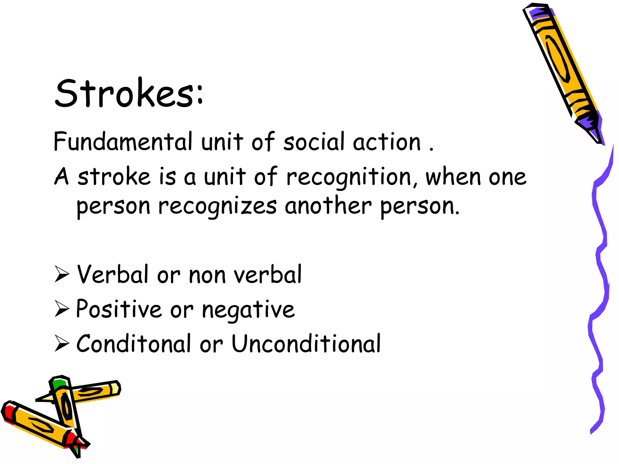 Strokes:
Fundamental unit of social action .
A stroke is a unit of recognition, when one
person recognizes another person.
 Verbal or non verbal
 Positive or negative
 Conditonal or Unconditional
 
