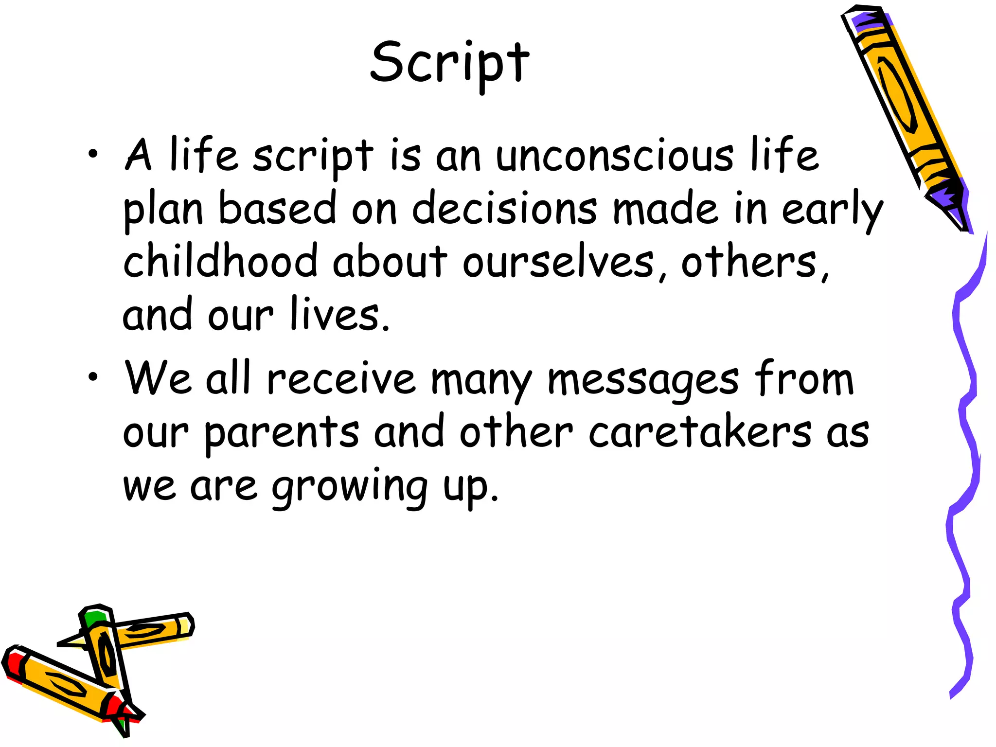 Script
• A life script is an unconscious life
plan based on decisions made in early
childhood about ourselves, others,
and our lives.
• We all receive many messages from
our parents and other caretakers as
we are growing up.
 