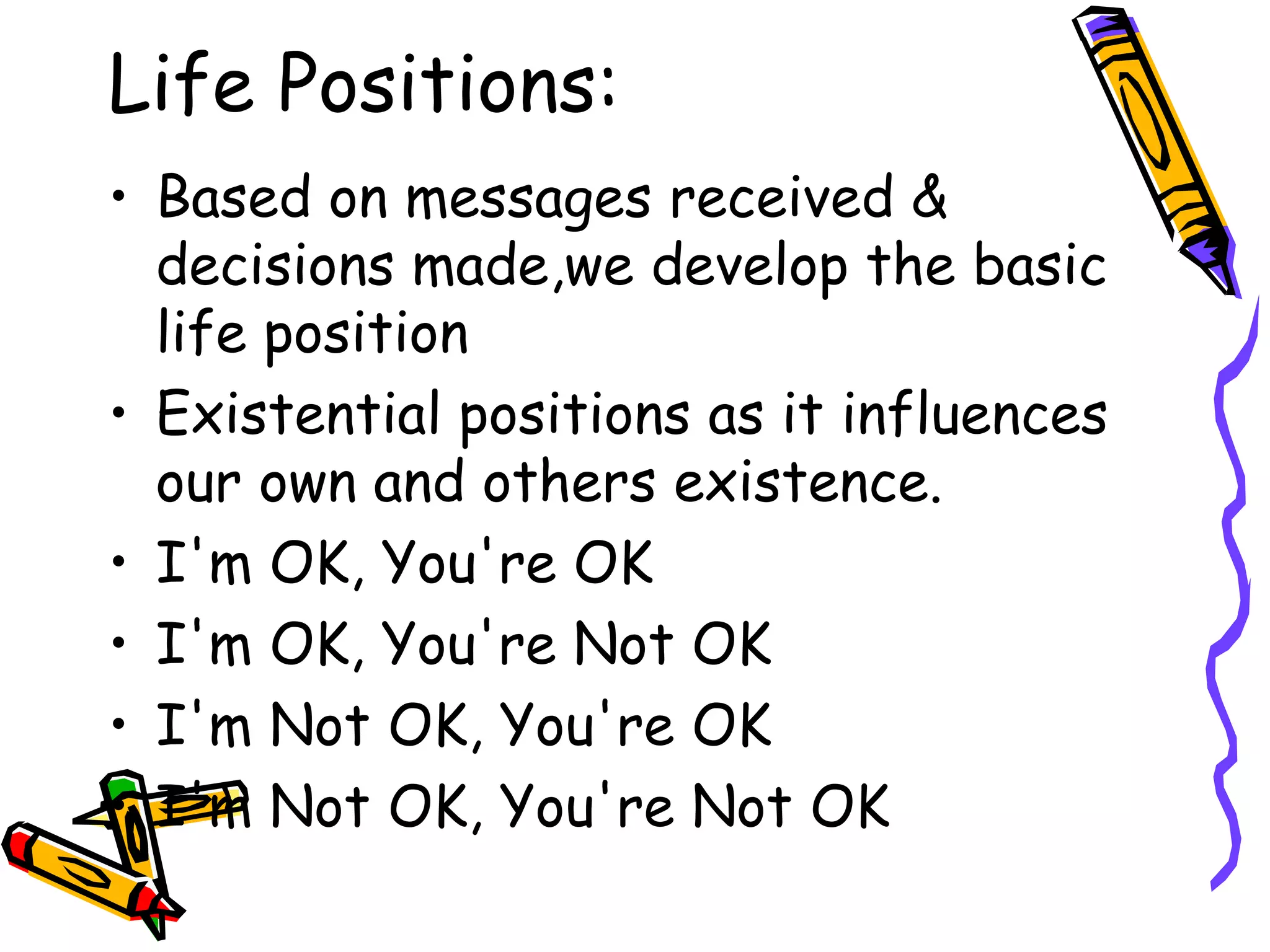 Life Positions:
• Based on messages received &
decisions made,we develop the basic
life position
• Existential positions as it influences
our own and others existence.
• I'm OK, You're OK
• I'm OK, You're Not OK
• I'm Not OK, You're OK
• I'm Not OK, You're Not OK
 