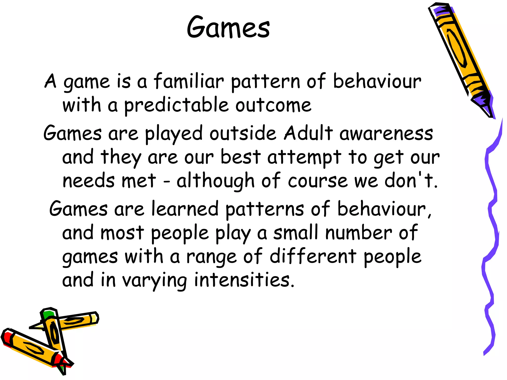 Games
A game is a familiar pattern of behaviour
with a predictable outcome
Games are played outside Adult awareness
and they are our best attempt to get our
needs met - although of course we don't.
Games are learned patterns of behaviour,
and most people play a small number of
games with a range of different people
and in varying intensities.
 