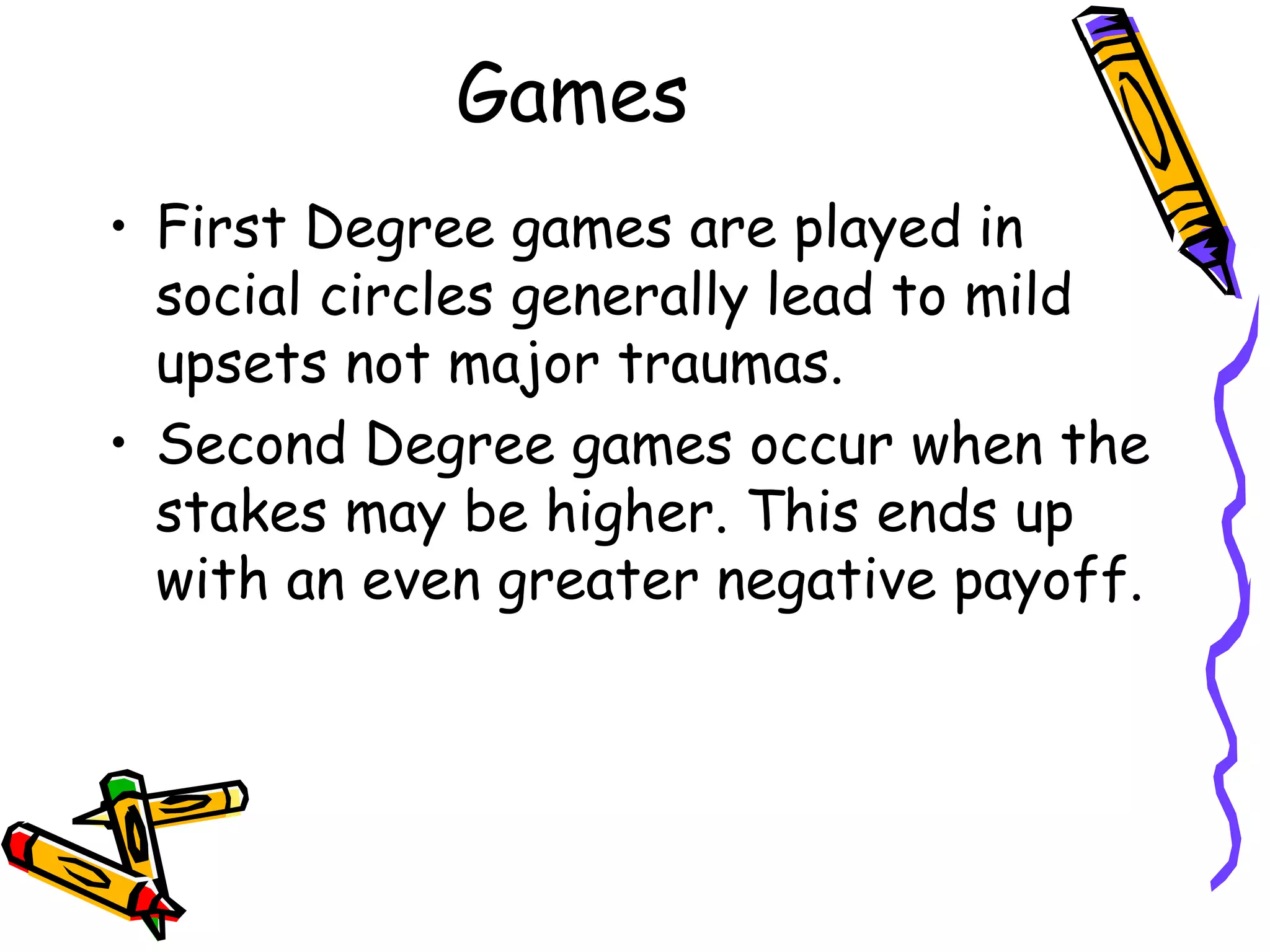 Games
• First Degree games are played in
social circles generally lead to mild
upsets not major traumas.
• Second Degree games occur when the
stakes may be higher. This ends up
with an even greater negative payoff.
 