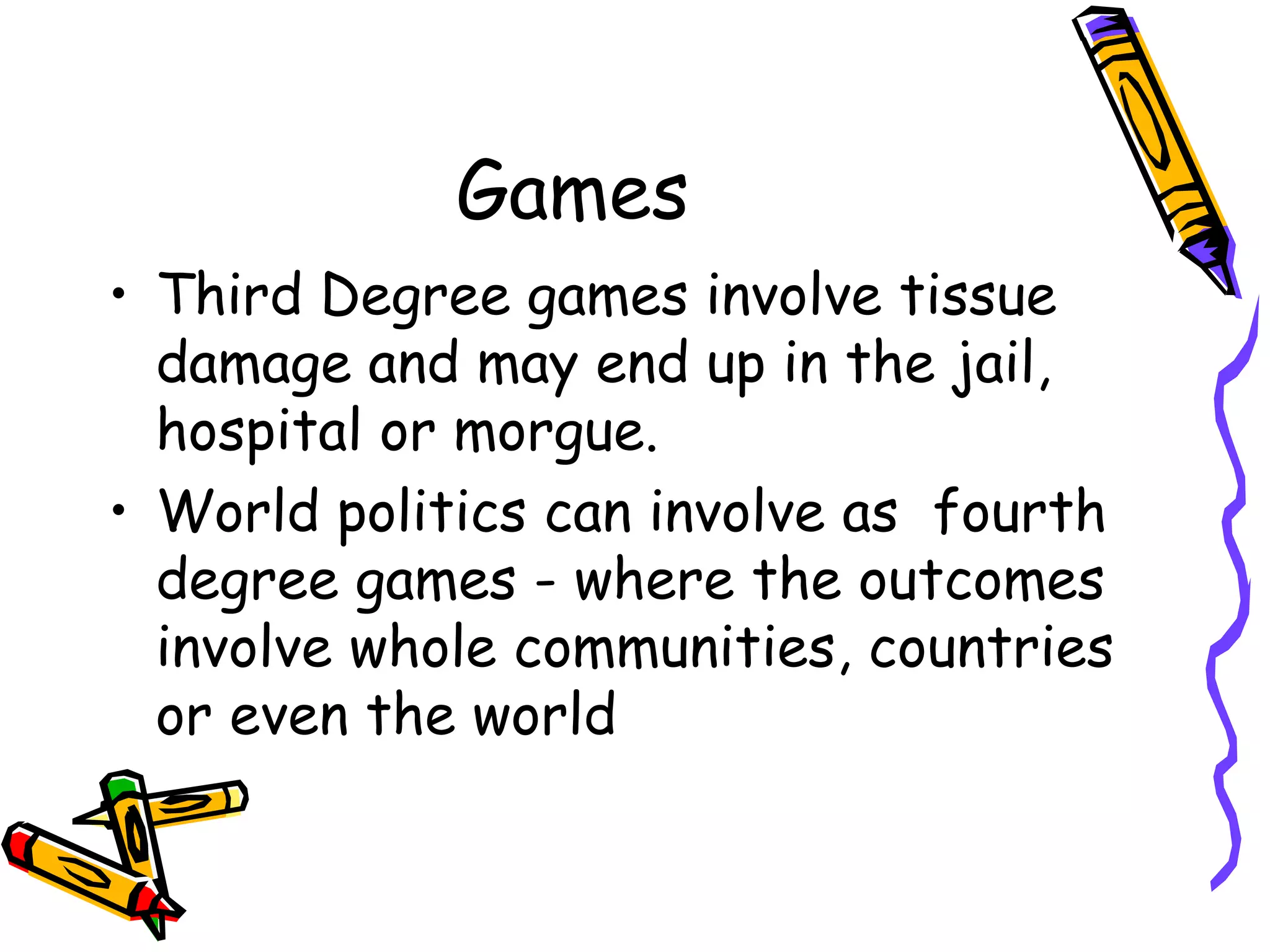 Games
• Third Degree games involve tissue
damage and may end up in the jail,
hospital or morgue.
• World politics can involve as fourth
degree games - where the outcomes
involve whole communities, countries
or even the world
 