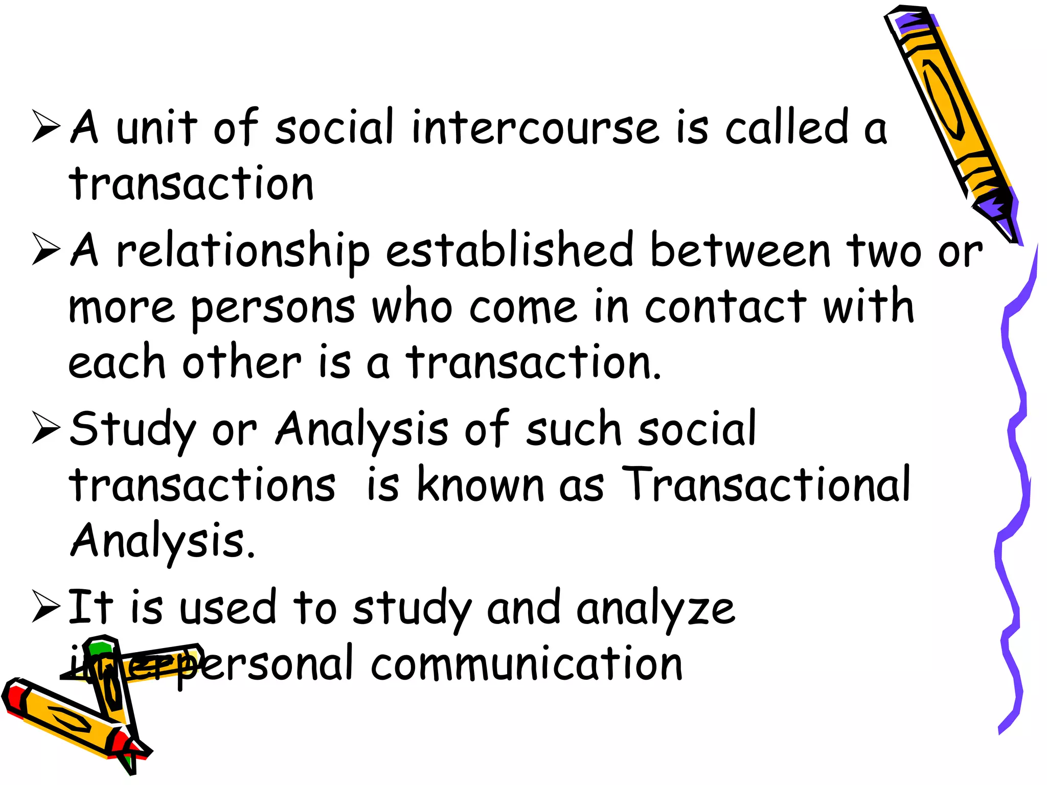 A unit of social intercourse is called a
transaction
A relationship established between two or
more persons who come in contact with
each other is a transaction.
Study or Analysis of such social
transactions is known as Transactional
Analysis.
It is used to study and analyze
interpersonal communication
 